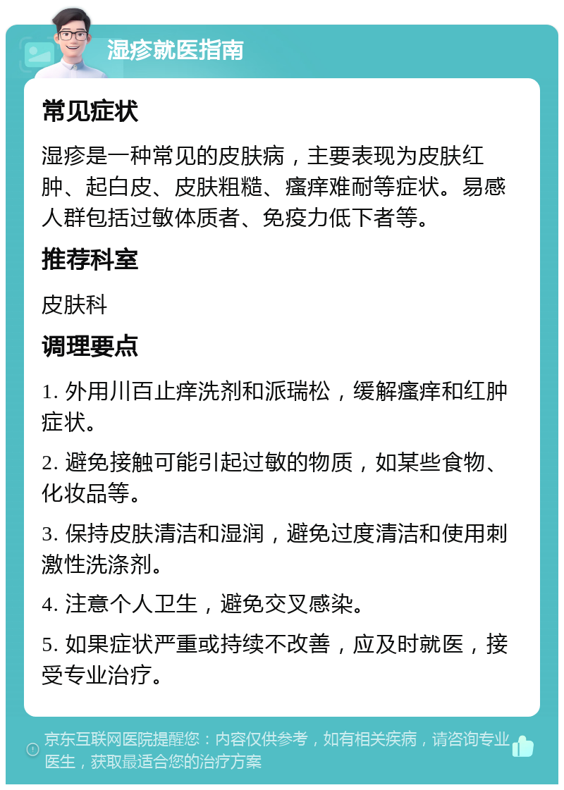 湿疹就医指南 常见症状 湿疹是一种常见的皮肤病，主要表现为皮肤红肿、起白皮、皮肤粗糙、瘙痒难耐等症状。易感人群包括过敏体质者、免疫力低下者等。 推荐科室 皮肤科 调理要点 1. 外用川百止痒洗剂和派瑞松，缓解瘙痒和红肿症状。 2. 避免接触可能引起过敏的物质，如某些食物、化妆品等。 3. 保持皮肤清洁和湿润，避免过度清洁和使用刺激性洗涤剂。 4. 注意个人卫生，避免交叉感染。 5. 如果症状严重或持续不改善，应及时就医，接受专业治疗。