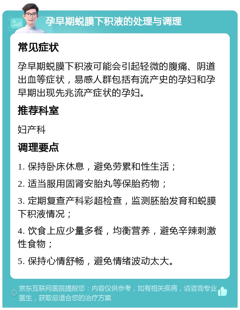 孕早期蜕膜下积液的处理与调理 常见症状 孕早期蜕膜下积液可能会引起轻微的腹痛、阴道出血等症状，易感人群包括有流产史的孕妇和孕早期出现先兆流产症状的孕妇。 推荐科室 妇产科 调理要点 1. 保持卧床休息，避免劳累和性生活； 2. 适当服用固肾安胎丸等保胎药物； 3. 定期复查产科彩超检查，监测胚胎发育和蜕膜下积液情况； 4. 饮食上应少量多餐，均衡营养，避免辛辣刺激性食物； 5. 保持心情舒畅，避免情绪波动太大。