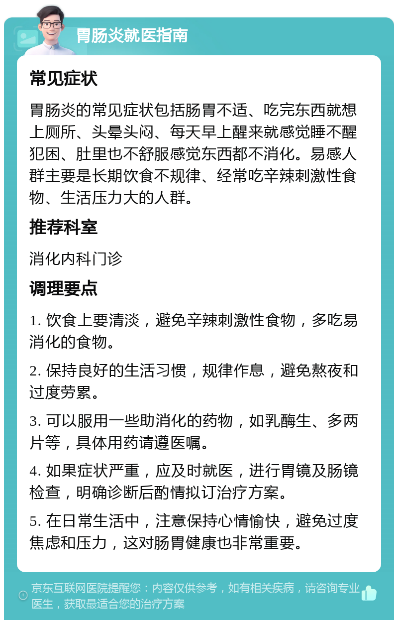 胃肠炎就医指南 常见症状 胃肠炎的常见症状包括肠胃不适、吃完东西就想上厕所、头晕头闷、每天早上醒来就感觉睡不醒犯困、肚里也不舒服感觉东西都不消化。易感人群主要是长期饮食不规律、经常吃辛辣刺激性食物、生活压力大的人群。 推荐科室 消化内科门诊 调理要点 1. 饮食上要清淡，避免辛辣刺激性食物，多吃易消化的食物。 2. 保持良好的生活习惯，规律作息，避免熬夜和过度劳累。 3. 可以服用一些助消化的药物，如乳酶生、多两片等，具体用药请遵医嘱。 4. 如果症状严重，应及时就医，进行胃镜及肠镜检查，明确诊断后酌情拟订治疗方案。 5. 在日常生活中，注意保持心情愉快，避免过度焦虑和压力，这对肠胃健康也非常重要。