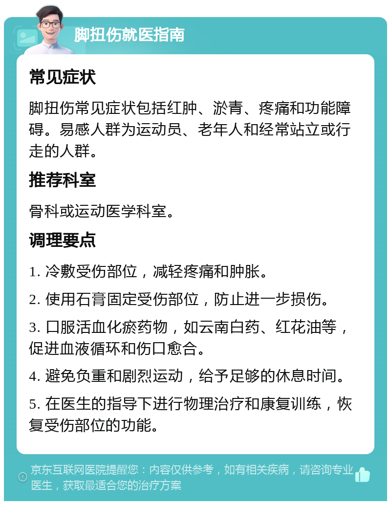 脚扭伤就医指南 常见症状 脚扭伤常见症状包括红肿、淤青、疼痛和功能障碍。易感人群为运动员、老年人和经常站立或行走的人群。 推荐科室 骨科或运动医学科室。 调理要点 1. 冷敷受伤部位，减轻疼痛和肿胀。 2. 使用石膏固定受伤部位，防止进一步损伤。 3. 口服活血化瘀药物，如云南白药、红花油等，促进血液循环和伤口愈合。 4. 避免负重和剧烈运动，给予足够的休息时间。 5. 在医生的指导下进行物理治疗和康复训练，恢复受伤部位的功能。