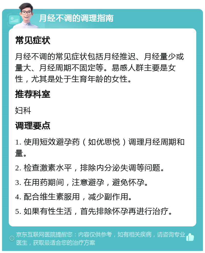 月经不调的调理指南 常见症状 月经不调的常见症状包括月经推迟、月经量少或量大、月经周期不固定等。易感人群主要是女性，尤其是处于生育年龄的女性。 推荐科室 妇科 调理要点 1. 使用短效避孕药（如优思悦）调理月经周期和量。 2. 检查激素水平，排除内分泌失调等问题。 3. 在用药期间，注意避孕，避免怀孕。 4. 配合维生素服用，减少副作用。 5. 如果有性生活，首先排除怀孕再进行治疗。