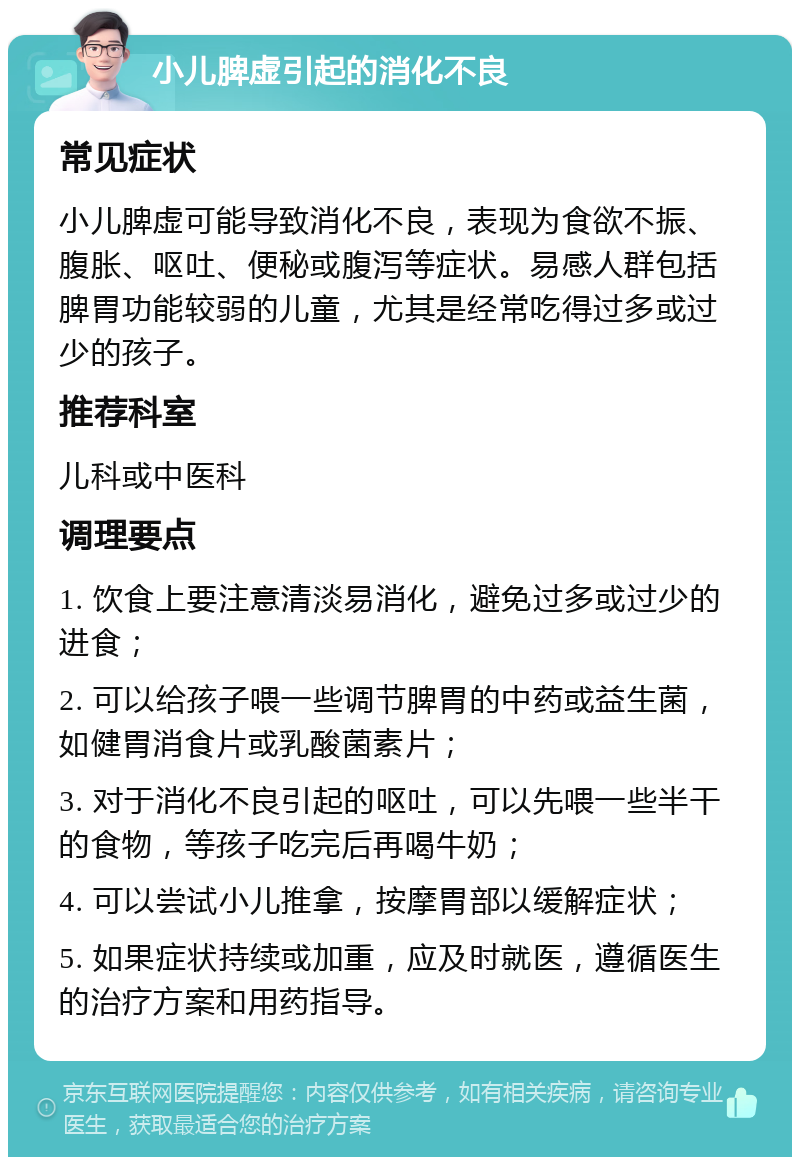 小儿脾虚引起的消化不良 常见症状 小儿脾虚可能导致消化不良，表现为食欲不振、腹胀、呕吐、便秘或腹泻等症状。易感人群包括脾胃功能较弱的儿童，尤其是经常吃得过多或过少的孩子。 推荐科室 儿科或中医科 调理要点 1. 饮食上要注意清淡易消化，避免过多或过少的进食； 2. 可以给孩子喂一些调节脾胃的中药或益生菌，如健胃消食片或乳酸菌素片； 3. 对于消化不良引起的呕吐，可以先喂一些半干的食物，等孩子吃完后再喝牛奶； 4. 可以尝试小儿推拿，按摩胃部以缓解症状； 5. 如果症状持续或加重，应及时就医，遵循医生的治疗方案和用药指导。