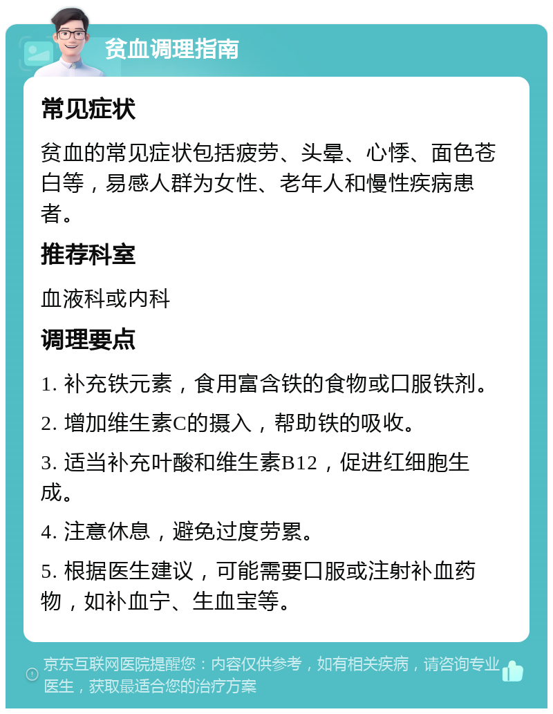 贫血调理指南 常见症状 贫血的常见症状包括疲劳、头晕、心悸、面色苍白等，易感人群为女性、老年人和慢性疾病患者。 推荐科室 血液科或内科 调理要点 1. 补充铁元素，食用富含铁的食物或口服铁剂。 2. 增加维生素C的摄入，帮助铁的吸收。 3. 适当补充叶酸和维生素B12，促进红细胞生成。 4. 注意休息，避免过度劳累。 5. 根据医生建议，可能需要口服或注射补血药物，如补血宁、生血宝等。