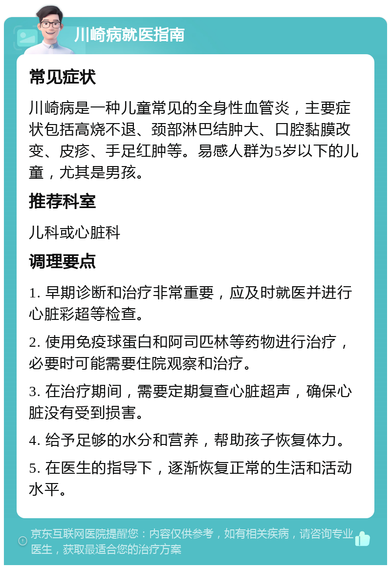 川崎病就医指南 常见症状 川崎病是一种儿童常见的全身性血管炎，主要症状包括高烧不退、颈部淋巴结肿大、口腔黏膜改变、皮疹、手足红肿等。易感人群为5岁以下的儿童，尤其是男孩。 推荐科室 儿科或心脏科 调理要点 1. 早期诊断和治疗非常重要，应及时就医并进行心脏彩超等检查。 2. 使用免疫球蛋白和阿司匹林等药物进行治疗，必要时可能需要住院观察和治疗。 3. 在治疗期间，需要定期复查心脏超声，确保心脏没有受到损害。 4. 给予足够的水分和营养，帮助孩子恢复体力。 5. 在医生的指导下，逐渐恢复正常的生活和活动水平。