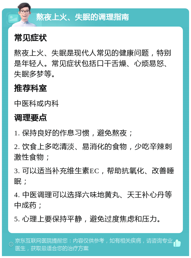 熬夜上火、失眠的调理指南 常见症状 熬夜上火、失眠是现代人常见的健康问题，特别是年轻人。常见症状包括口干舌燥、心烦易怒、失眠多梦等。 推荐科室 中医科或内科 调理要点 1. 保持良好的作息习惯，避免熬夜； 2. 饮食上多吃清淡、易消化的食物，少吃辛辣刺激性食物； 3. 可以适当补充维生素EC，帮助抗氧化、改善睡眠； 4. 中医调理可以选择六味地黄丸、天王补心丹等中成药； 5. 心理上要保持平静，避免过度焦虑和压力。