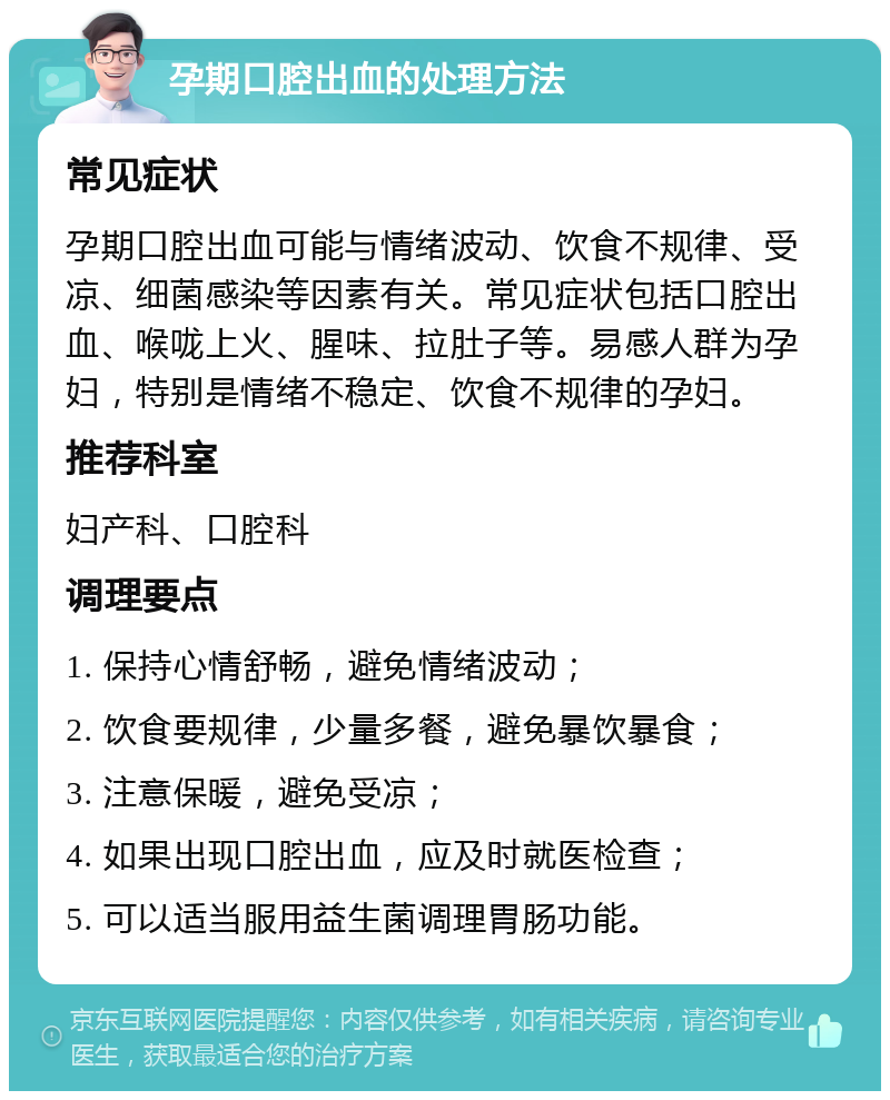 孕期口腔出血的处理方法 常见症状 孕期口腔出血可能与情绪波动、饮食不规律、受凉、细菌感染等因素有关。常见症状包括口腔出血、喉咙上火、腥味、拉肚子等。易感人群为孕妇，特别是情绪不稳定、饮食不规律的孕妇。 推荐科室 妇产科、口腔科 调理要点 1. 保持心情舒畅，避免情绪波动； 2. 饮食要规律，少量多餐，避免暴饮暴食； 3. 注意保暖，避免受凉； 4. 如果出现口腔出血，应及时就医检查； 5. 可以适当服用益生菌调理胃肠功能。