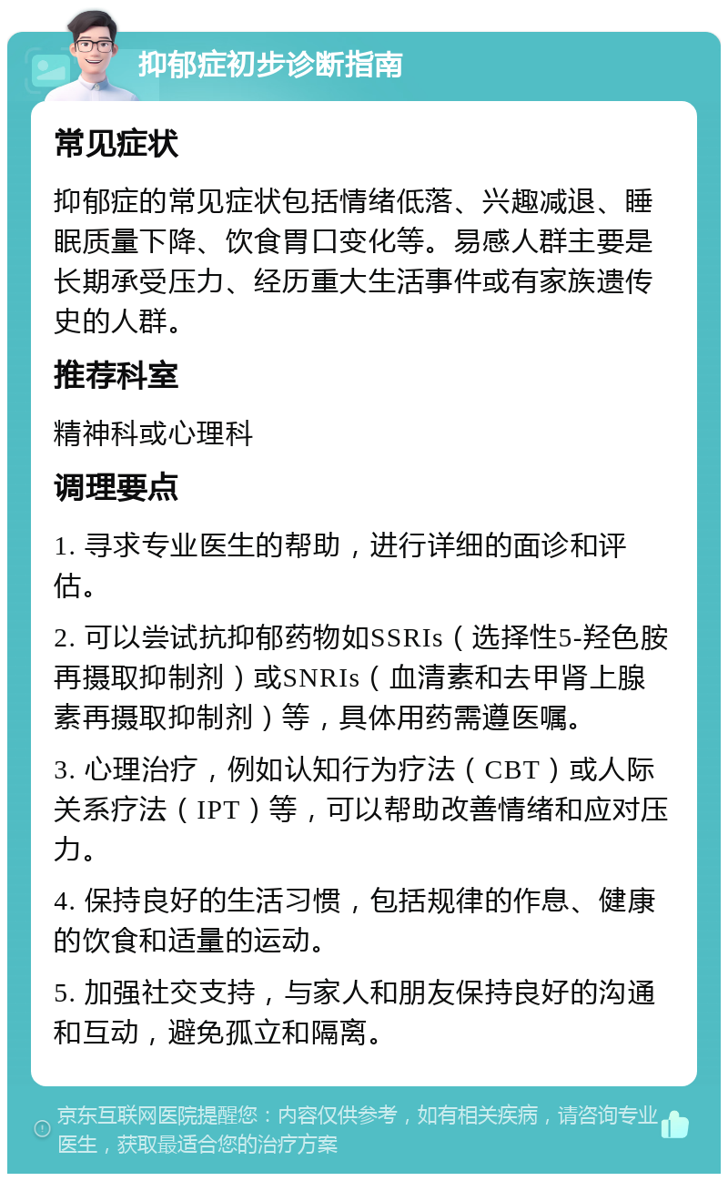 抑郁症初步诊断指南 常见症状 抑郁症的常见症状包括情绪低落、兴趣减退、睡眠质量下降、饮食胃口变化等。易感人群主要是长期承受压力、经历重大生活事件或有家族遗传史的人群。 推荐科室 精神科或心理科 调理要点 1. 寻求专业医生的帮助，进行详细的面诊和评估。 2. 可以尝试抗抑郁药物如SSRIs（选择性5-羟色胺再摄取抑制剂）或SNRIs（血清素和去甲肾上腺素再摄取抑制剂）等，具体用药需遵医嘱。 3. 心理治疗，例如认知行为疗法（CBT）或人际关系疗法（IPT）等，可以帮助改善情绪和应对压力。 4. 保持良好的生活习惯，包括规律的作息、健康的饮食和适量的运动。 5. 加强社交支持，与家人和朋友保持良好的沟通和互动，避免孤立和隔离。