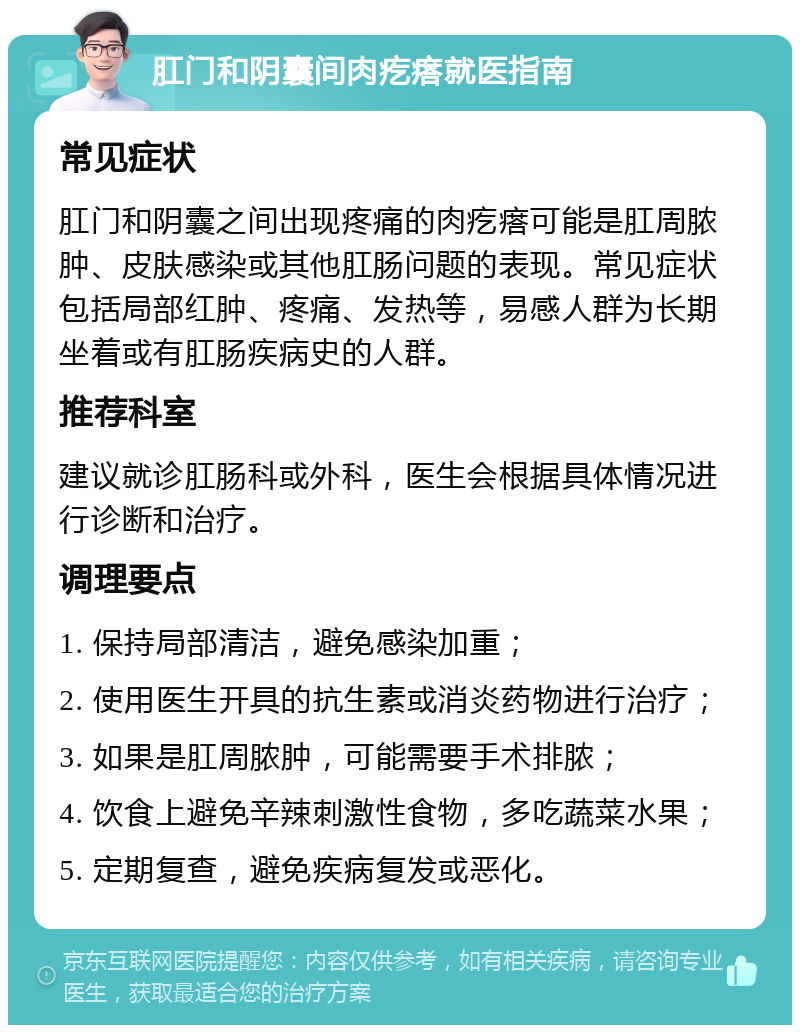 肛门和阴囊间肉疙瘩就医指南 常见症状 肛门和阴囊之间出现疼痛的肉疙瘩可能是肛周脓肿、皮肤感染或其他肛肠问题的表现。常见症状包括局部红肿、疼痛、发热等，易感人群为长期坐着或有肛肠疾病史的人群。 推荐科室 建议就诊肛肠科或外科，医生会根据具体情况进行诊断和治疗。 调理要点 1. 保持局部清洁，避免感染加重； 2. 使用医生开具的抗生素或消炎药物进行治疗； 3. 如果是肛周脓肿，可能需要手术排脓； 4. 饮食上避免辛辣刺激性食物，多吃蔬菜水果； 5. 定期复查，避免疾病复发或恶化。