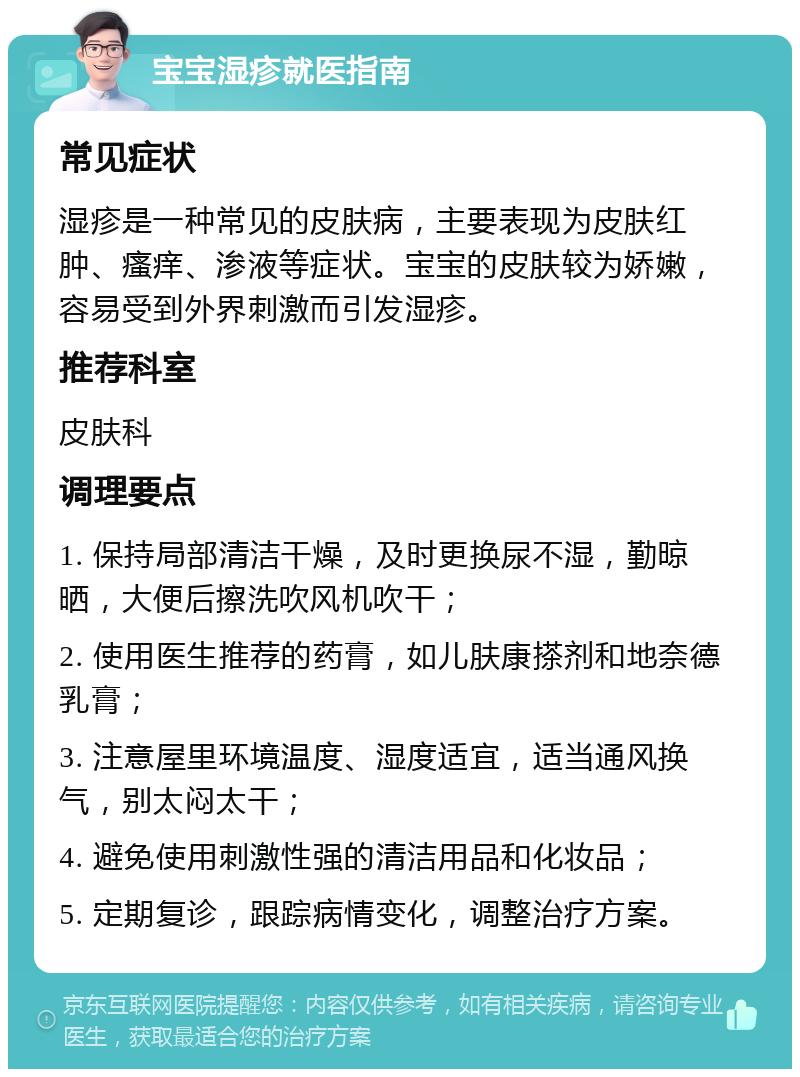 宝宝湿疹就医指南 常见症状 湿疹是一种常见的皮肤病，主要表现为皮肤红肿、瘙痒、渗液等症状。宝宝的皮肤较为娇嫩，容易受到外界刺激而引发湿疹。 推荐科室 皮肤科 调理要点 1. 保持局部清洁干燥，及时更换尿不湿，勤晾晒，大便后擦洗吹风机吹干； 2. 使用医生推荐的药膏，如儿肤康搽剂和地奈德乳膏； 3. 注意屋里环境温度、湿度适宜，适当通风换气，别太闷太干； 4. 避免使用刺激性强的清洁用品和化妆品； 5. 定期复诊，跟踪病情变化，调整治疗方案。