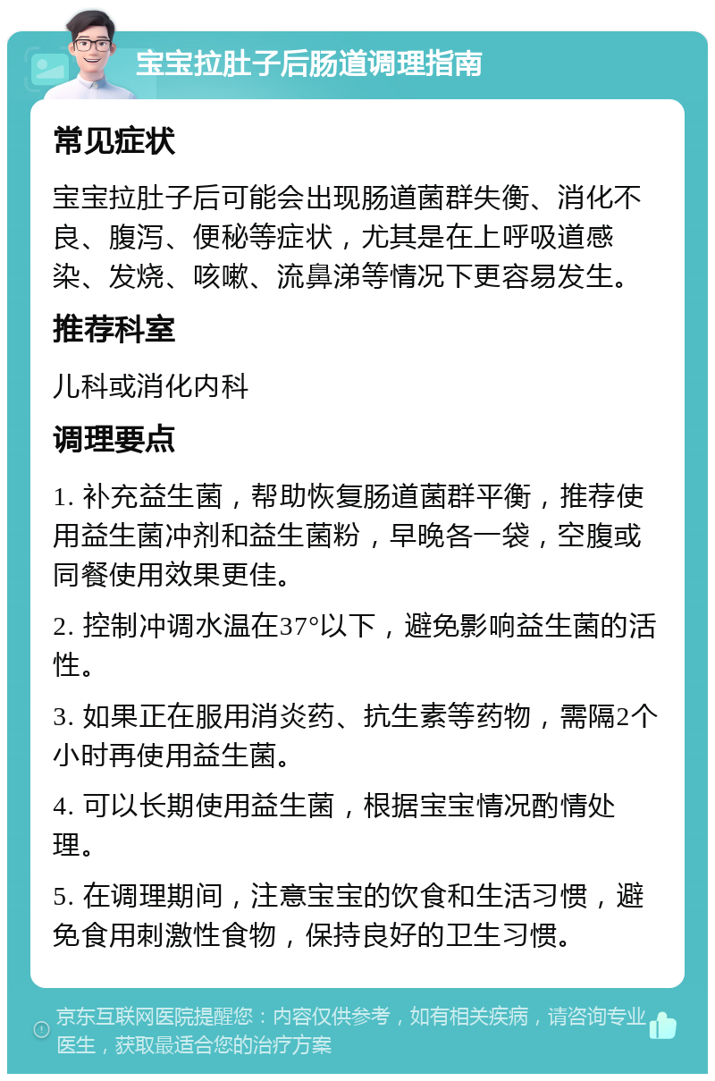 宝宝拉肚子后肠道调理指南 常见症状 宝宝拉肚子后可能会出现肠道菌群失衡、消化不良、腹泻、便秘等症状，尤其是在上呼吸道感染、发烧、咳嗽、流鼻涕等情况下更容易发生。 推荐科室 儿科或消化内科 调理要点 1. 补充益生菌，帮助恢复肠道菌群平衡，推荐使用益生菌冲剂和益生菌粉，早晚各一袋，空腹或同餐使用效果更佳。 2. 控制冲调水温在37°以下，避免影响益生菌的活性。 3. 如果正在服用消炎药、抗生素等药物，需隔2个小时再使用益生菌。 4. 可以长期使用益生菌，根据宝宝情况酌情处理。 5. 在调理期间，注意宝宝的饮食和生活习惯，避免食用刺激性食物，保持良好的卫生习惯。