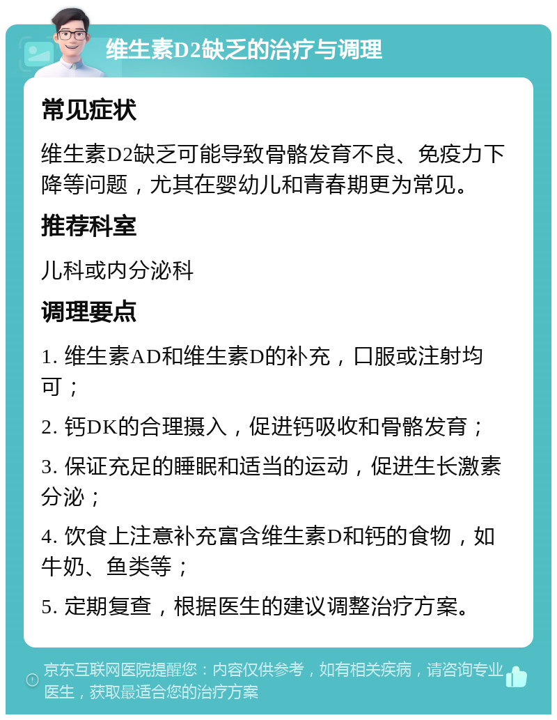 维生素D2缺乏的治疗与调理 常见症状 维生素D2缺乏可能导致骨骼发育不良、免疫力下降等问题，尤其在婴幼儿和青春期更为常见。 推荐科室 儿科或内分泌科 调理要点 1. 维生素AD和维生素D的补充，口服或注射均可； 2. 钙DK的合理摄入，促进钙吸收和骨骼发育； 3. 保证充足的睡眠和适当的运动，促进生长激素分泌； 4. 饮食上注意补充富含维生素D和钙的食物，如牛奶、鱼类等； 5. 定期复查，根据医生的建议调整治疗方案。