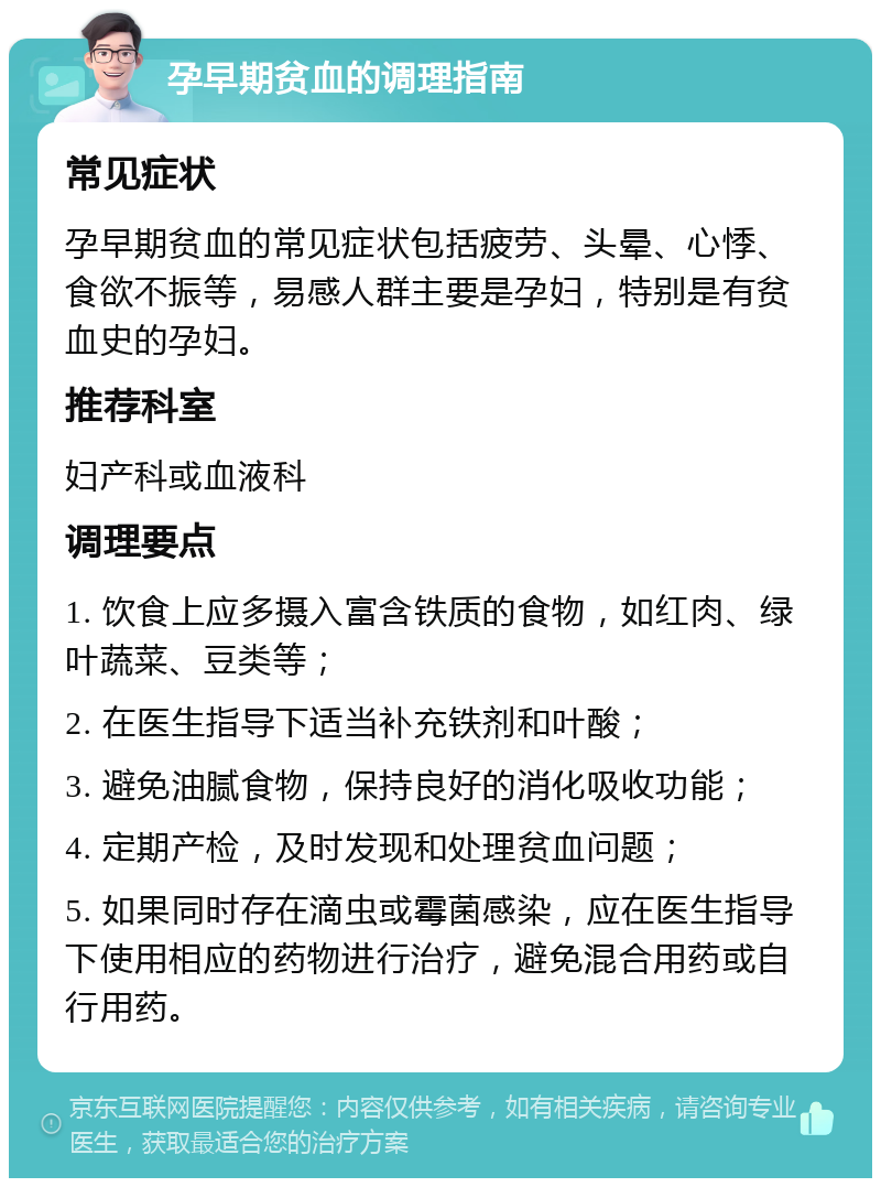 孕早期贫血的调理指南 常见症状 孕早期贫血的常见症状包括疲劳、头晕、心悸、食欲不振等，易感人群主要是孕妇，特别是有贫血史的孕妇。 推荐科室 妇产科或血液科 调理要点 1. 饮食上应多摄入富含铁质的食物，如红肉、绿叶蔬菜、豆类等； 2. 在医生指导下适当补充铁剂和叶酸； 3. 避免油腻食物，保持良好的消化吸收功能； 4. 定期产检，及时发现和处理贫血问题； 5. 如果同时存在滴虫或霉菌感染，应在医生指导下使用相应的药物进行治疗，避免混合用药或自行用药。