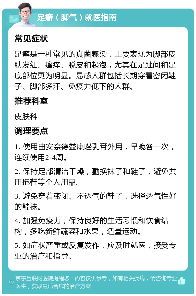 足癣（脚气）就医指南 常见症状 足癣是一种常见的真菌感染，主要表现为脚部皮肤发红、瘙痒、脱皮和起泡，尤其在足趾间和足底部位更为明显。易感人群包括长期穿着密闭鞋子、脚部多汗、免疫力低下的人群。 推荐科室 皮肤科 调理要点 1. 使用曲安奈德益康唑乳膏外用，早晚各一次，连续使用2-4周。 2. 保持足部清洁干燥，勤换袜子和鞋子，避免共用拖鞋等个人用品。 3. 避免穿着密闭、不透气的鞋子，选择透气性好的鞋袜。 4. 加强免疫力，保持良好的生活习惯和饮食结构，多吃新鲜蔬菜和水果，适量运动。 5. 如症状严重或反复发作，应及时就医，接受专业的治疗和指导。