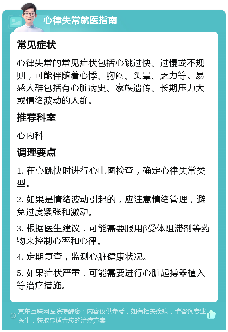 心律失常就医指南 常见症状 心律失常的常见症状包括心跳过快、过慢或不规则，可能伴随着心悸、胸闷、头晕、乏力等。易感人群包括有心脏病史、家族遗传、长期压力大或情绪波动的人群。 推荐科室 心内科 调理要点 1. 在心跳快时进行心电图检查，确定心律失常类型。 2. 如果是情绪波动引起的，应注意情绪管理，避免过度紧张和激动。 3. 根据医生建议，可能需要服用β受体阻滞剂等药物来控制心率和心律。 4. 定期复查，监测心脏健康状况。 5. 如果症状严重，可能需要进行心脏起搏器植入等治疗措施。