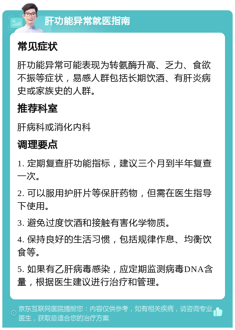 肝功能异常就医指南 常见症状 肝功能异常可能表现为转氨酶升高、乏力、食欲不振等症状，易感人群包括长期饮酒、有肝炎病史或家族史的人群。 推荐科室 肝病科或消化内科 调理要点 1. 定期复查肝功能指标，建议三个月到半年复查一次。 2. 可以服用护肝片等保肝药物，但需在医生指导下使用。 3. 避免过度饮酒和接触有害化学物质。 4. 保持良好的生活习惯，包括规律作息、均衡饮食等。 5. 如果有乙肝病毒感染，应定期监测病毒DNA含量，根据医生建议进行治疗和管理。