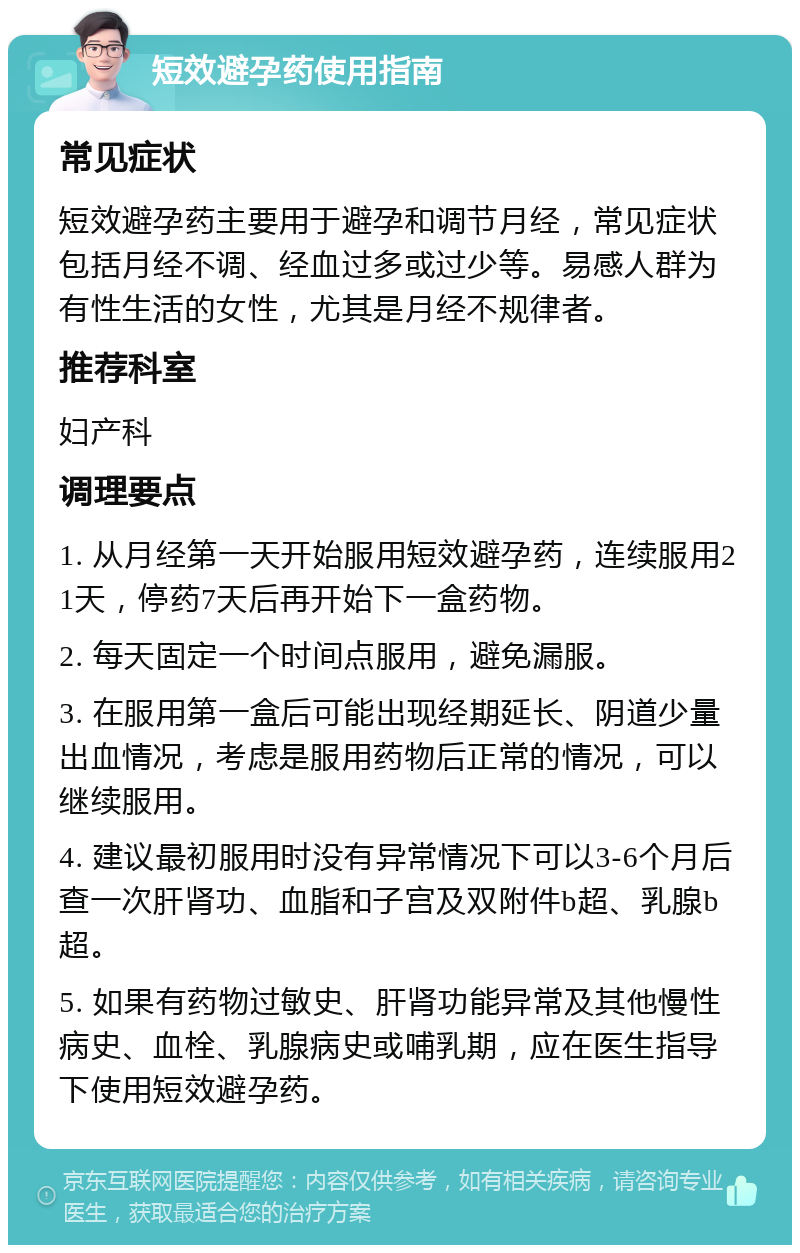 短效避孕药使用指南 常见症状 短效避孕药主要用于避孕和调节月经，常见症状包括月经不调、经血过多或过少等。易感人群为有性生活的女性，尤其是月经不规律者。 推荐科室 妇产科 调理要点 1. 从月经第一天开始服用短效避孕药，连续服用21天，停药7天后再开始下一盒药物。 2. 每天固定一个时间点服用，避免漏服。 3. 在服用第一盒后可能出现经期延长、阴道少量出血情况，考虑是服用药物后正常的情况，可以继续服用。 4. 建议最初服用时没有异常情况下可以3-6个月后查一次肝肾功、血脂和子宫及双附件b超、乳腺b超。 5. 如果有药物过敏史、肝肾功能异常及其他慢性病史、血栓、乳腺病史或哺乳期，应在医生指导下使用短效避孕药。