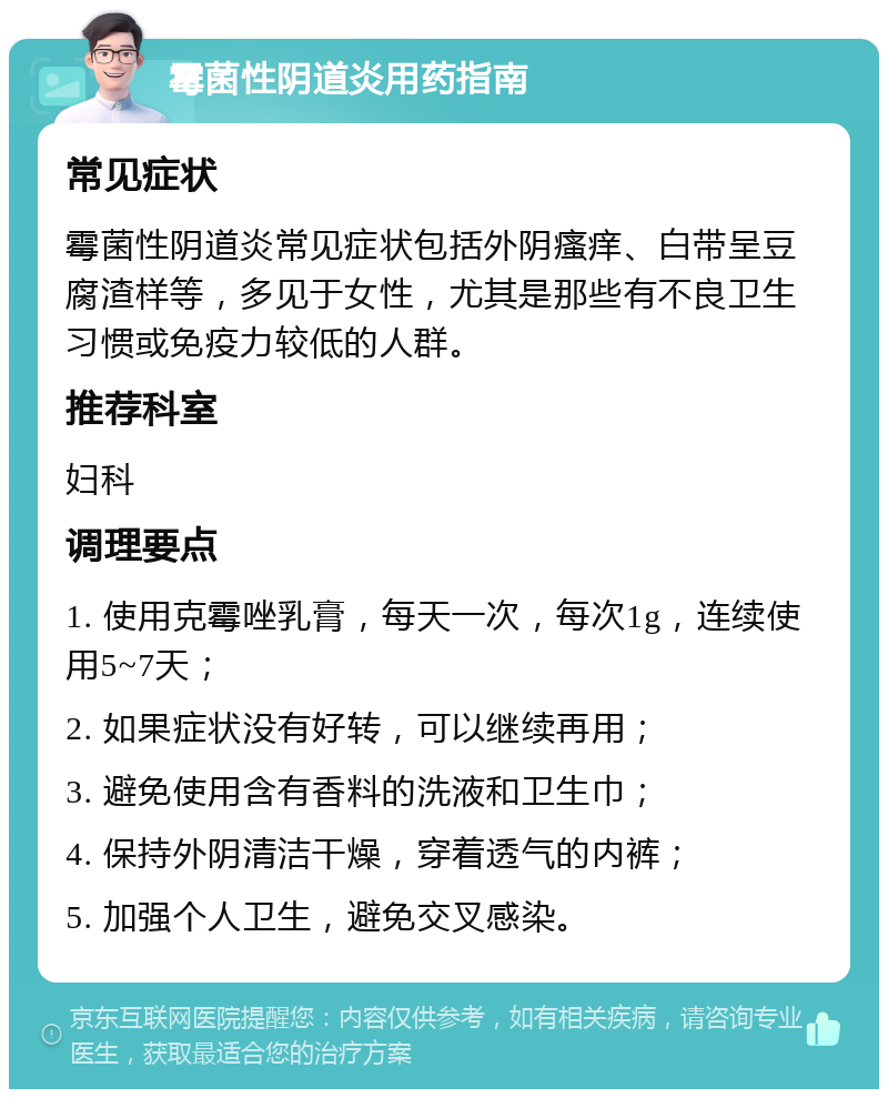 霉菌性阴道炎用药指南 常见症状 霉菌性阴道炎常见症状包括外阴瘙痒、白带呈豆腐渣样等，多见于女性，尤其是那些有不良卫生习惯或免疫力较低的人群。 推荐科室 妇科 调理要点 1. 使用克霉唑乳膏，每天一次，每次1g，连续使用5~7天； 2. 如果症状没有好转，可以继续再用； 3. 避免使用含有香料的洗液和卫生巾； 4. 保持外阴清洁干燥，穿着透气的内裤； 5. 加强个人卫生，避免交叉感染。