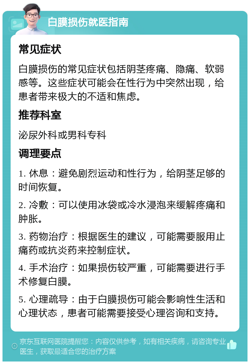 白膜损伤就医指南 常见症状 白膜损伤的常见症状包括阴茎疼痛、隐痛、软弱感等。这些症状可能会在性行为中突然出现，给患者带来极大的不适和焦虑。 推荐科室 泌尿外科或男科专科 调理要点 1. 休息：避免剧烈运动和性行为，给阴茎足够的时间恢复。 2. 冷敷：可以使用冰袋或冷水浸泡来缓解疼痛和肿胀。 3. 药物治疗：根据医生的建议，可能需要服用止痛药或抗炎药来控制症状。 4. 手术治疗：如果损伤较严重，可能需要进行手术修复白膜。 5. 心理疏导：由于白膜损伤可能会影响性生活和心理状态，患者可能需要接受心理咨询和支持。