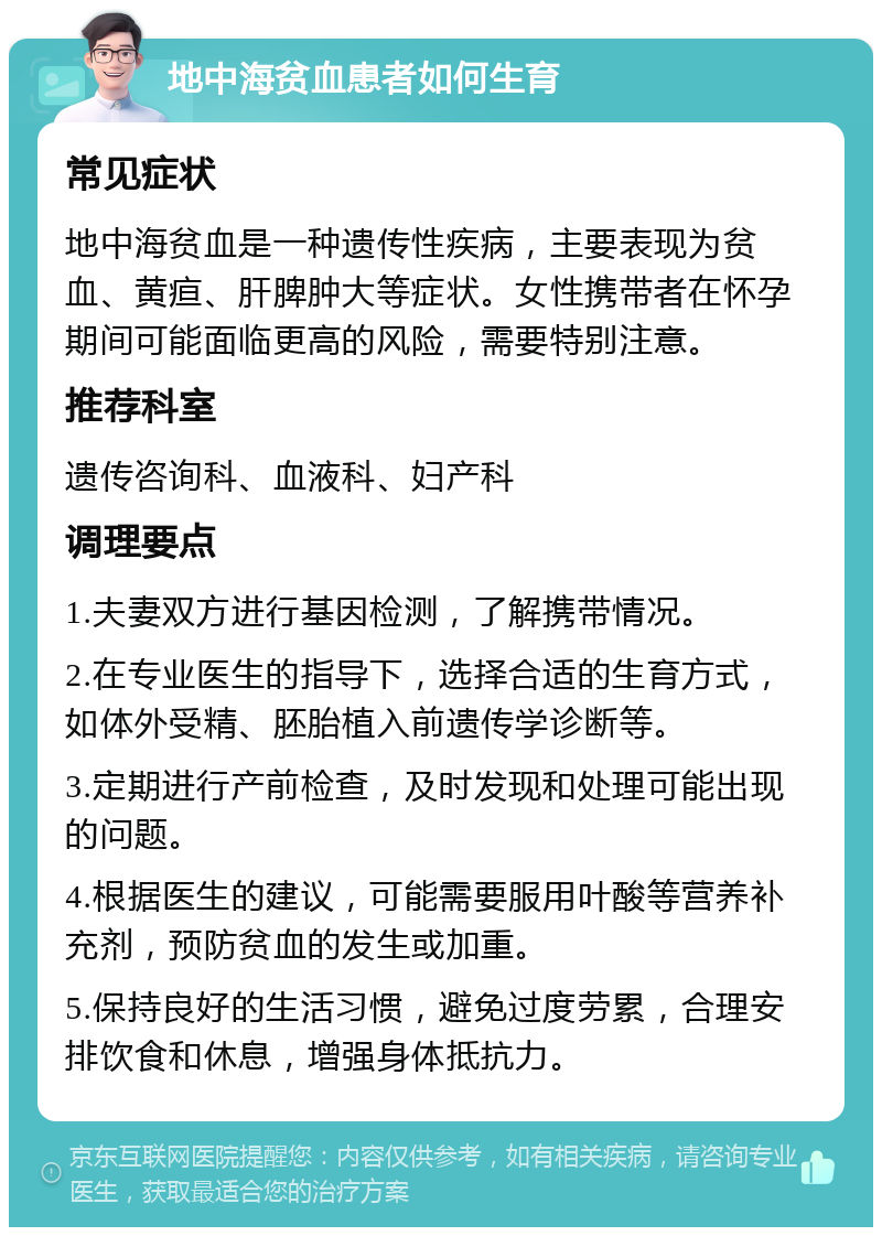 地中海贫血患者如何生育 常见症状 地中海贫血是一种遗传性疾病，主要表现为贫血、黄疸、肝脾肿大等症状。女性携带者在怀孕期间可能面临更高的风险，需要特别注意。 推荐科室 遗传咨询科、血液科、妇产科 调理要点 1.夫妻双方进行基因检测，了解携带情况。 2.在专业医生的指导下，选择合适的生育方式，如体外受精、胚胎植入前遗传学诊断等。 3.定期进行产前检查，及时发现和处理可能出现的问题。 4.根据医生的建议，可能需要服用叶酸等营养补充剂，预防贫血的发生或加重。 5.保持良好的生活习惯，避免过度劳累，合理安排饮食和休息，增强身体抵抗力。