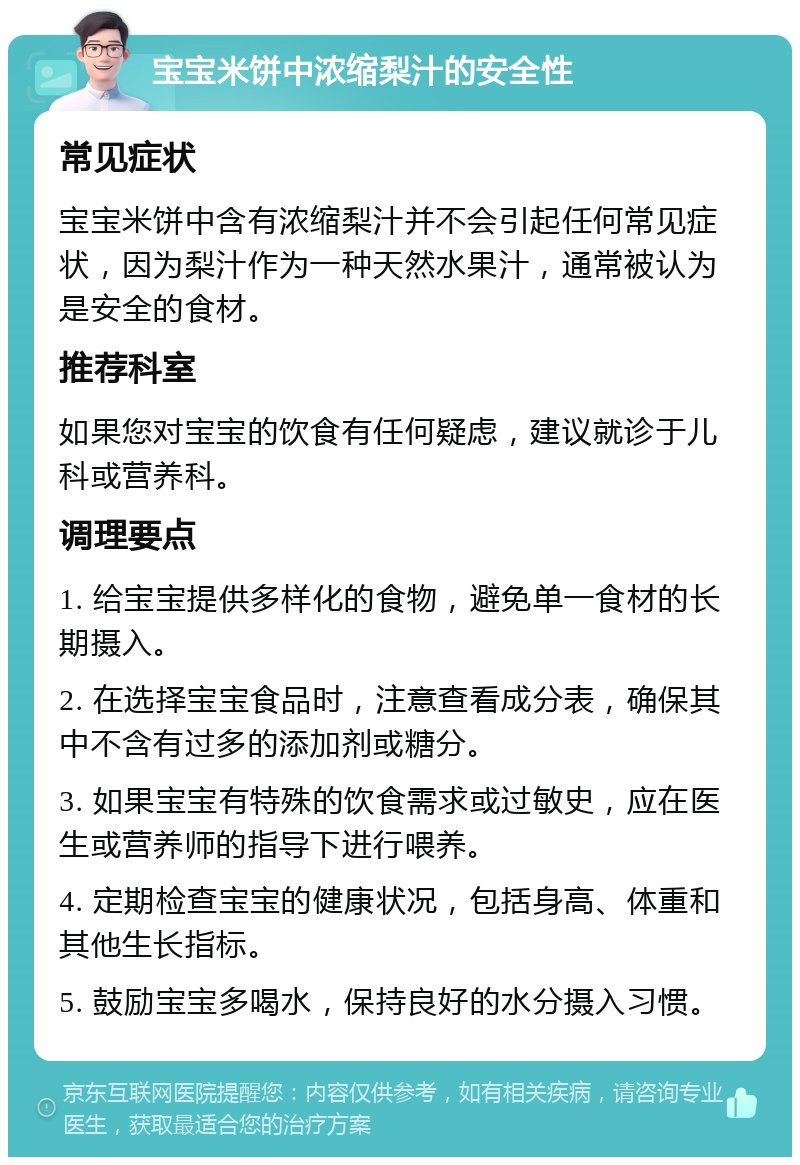 宝宝米饼中浓缩梨汁的安全性 常见症状 宝宝米饼中含有浓缩梨汁并不会引起任何常见症状，因为梨汁作为一种天然水果汁，通常被认为是安全的食材。 推荐科室 如果您对宝宝的饮食有任何疑虑，建议就诊于儿科或营养科。 调理要点 1. 给宝宝提供多样化的食物，避免单一食材的长期摄入。 2. 在选择宝宝食品时，注意查看成分表，确保其中不含有过多的添加剂或糖分。 3. 如果宝宝有特殊的饮食需求或过敏史，应在医生或营养师的指导下进行喂养。 4. 定期检查宝宝的健康状况，包括身高、体重和其他生长指标。 5. 鼓励宝宝多喝水，保持良好的水分摄入习惯。