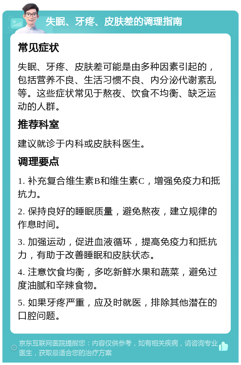 失眠、牙疼、皮肤差的调理指南 常见症状 失眠、牙疼、皮肤差可能是由多种因素引起的，包括营养不良、生活习惯不良、内分泌代谢紊乱等。这些症状常见于熬夜、饮食不均衡、缺乏运动的人群。 推荐科室 建议就诊于内科或皮肤科医生。 调理要点 1. 补充复合维生素B和维生素C，增强免疫力和抵抗力。 2. 保持良好的睡眠质量，避免熬夜，建立规律的作息时间。 3. 加强运动，促进血液循环，提高免疫力和抵抗力，有助于改善睡眠和皮肤状态。 4. 注意饮食均衡，多吃新鲜水果和蔬菜，避免过度油腻和辛辣食物。 5. 如果牙疼严重，应及时就医，排除其他潜在的口腔问题。