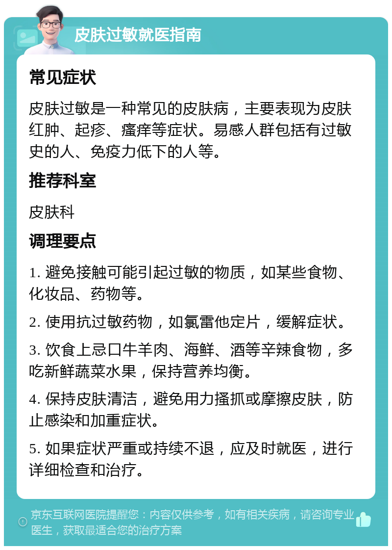 皮肤过敏就医指南 常见症状 皮肤过敏是一种常见的皮肤病，主要表现为皮肤红肿、起疹、瘙痒等症状。易感人群包括有过敏史的人、免疫力低下的人等。 推荐科室 皮肤科 调理要点 1. 避免接触可能引起过敏的物质，如某些食物、化妆品、药物等。 2. 使用抗过敏药物，如氯雷他定片，缓解症状。 3. 饮食上忌口牛羊肉、海鲜、酒等辛辣食物，多吃新鲜蔬菜水果，保持营养均衡。 4. 保持皮肤清洁，避免用力搔抓或摩擦皮肤，防止感染和加重症状。 5. 如果症状严重或持续不退，应及时就医，进行详细检查和治疗。