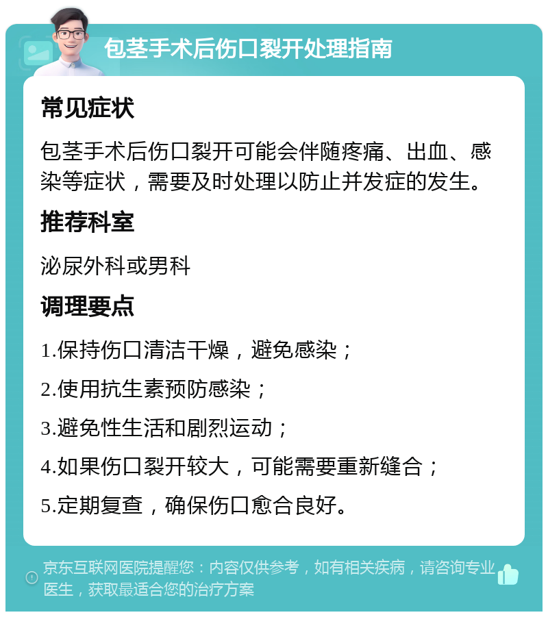 包茎手术后伤口裂开处理指南 常见症状 包茎手术后伤口裂开可能会伴随疼痛、出血、感染等症状，需要及时处理以防止并发症的发生。 推荐科室 泌尿外科或男科 调理要点 1.保持伤口清洁干燥，避免感染； 2.使用抗生素预防感染； 3.避免性生活和剧烈运动； 4.如果伤口裂开较大，可能需要重新缝合； 5.定期复查，确保伤口愈合良好。