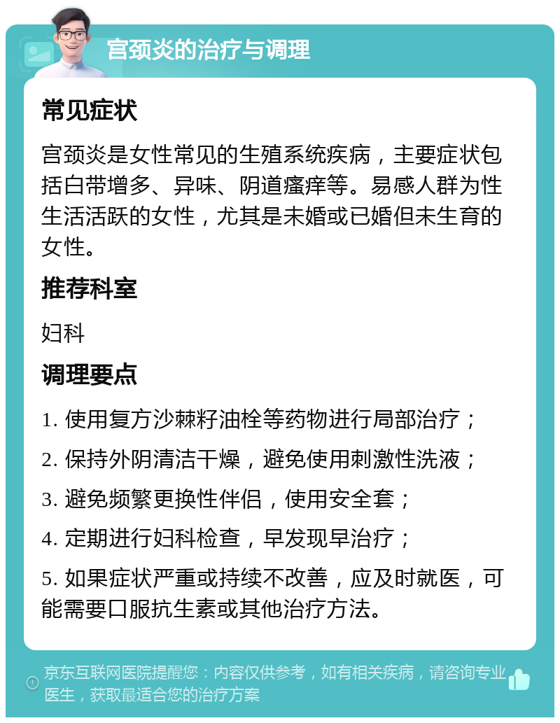 宫颈炎的治疗与调理 常见症状 宫颈炎是女性常见的生殖系统疾病，主要症状包括白带增多、异味、阴道瘙痒等。易感人群为性生活活跃的女性，尤其是未婚或已婚但未生育的女性。 推荐科室 妇科 调理要点 1. 使用复方沙棘籽油栓等药物进行局部治疗； 2. 保持外阴清洁干燥，避免使用刺激性洗液； 3. 避免频繁更换性伴侣，使用安全套； 4. 定期进行妇科检查，早发现早治疗； 5. 如果症状严重或持续不改善，应及时就医，可能需要口服抗生素或其他治疗方法。