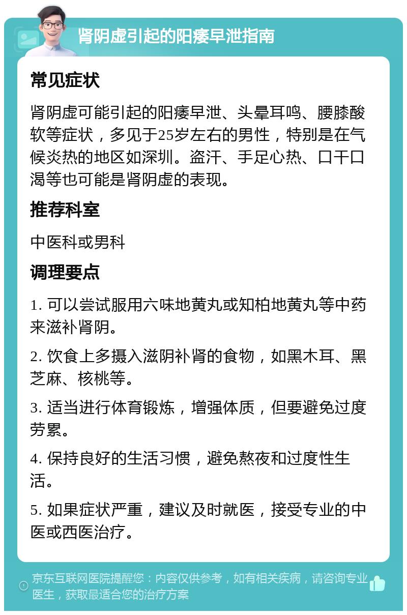 肾阴虚引起的阳痿早泄指南 常见症状 肾阴虚可能引起的阳痿早泄、头晕耳鸣、腰膝酸软等症状，多见于25岁左右的男性，特别是在气候炎热的地区如深圳。盗汗、手足心热、口干口渴等也可能是肾阴虚的表现。 推荐科室 中医科或男科 调理要点 1. 可以尝试服用六味地黄丸或知柏地黄丸等中药来滋补肾阴。 2. 饮食上多摄入滋阴补肾的食物，如黑木耳、黑芝麻、核桃等。 3. 适当进行体育锻炼，增强体质，但要避免过度劳累。 4. 保持良好的生活习惯，避免熬夜和过度性生活。 5. 如果症状严重，建议及时就医，接受专业的中医或西医治疗。