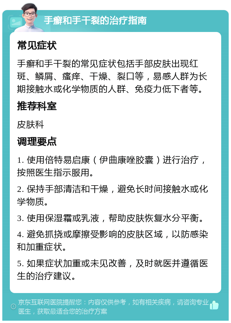 手癣和手干裂的治疗指南 常见症状 手癣和手干裂的常见症状包括手部皮肤出现红斑、鳞屑、瘙痒、干燥、裂口等，易感人群为长期接触水或化学物质的人群、免疫力低下者等。 推荐科室 皮肤科 调理要点 1. 使用倍特易启康（伊曲康唑胶囊）进行治疗，按照医生指示服用。 2. 保持手部清洁和干燥，避免长时间接触水或化学物质。 3. 使用保湿霜或乳液，帮助皮肤恢复水分平衡。 4. 避免抓挠或摩擦受影响的皮肤区域，以防感染和加重症状。 5. 如果症状加重或未见改善，及时就医并遵循医生的治疗建议。