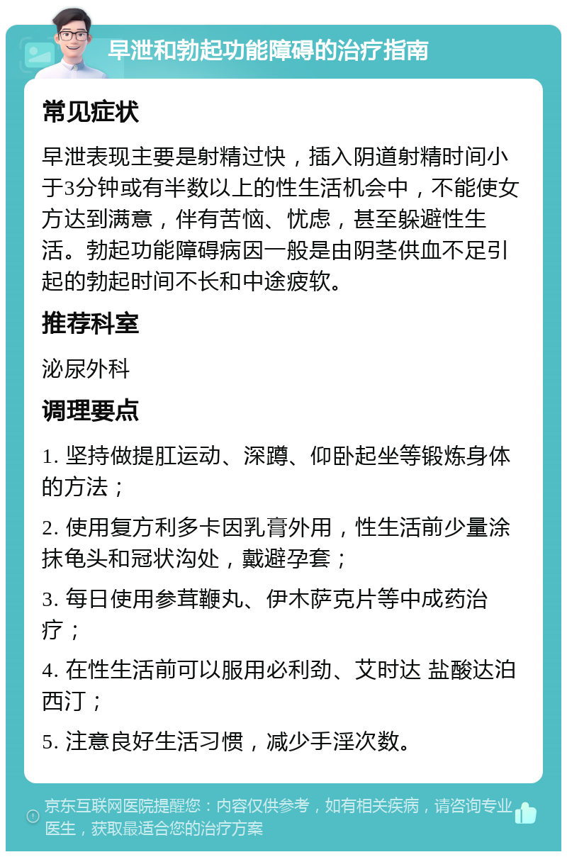 早泄和勃起功能障碍的治疗指南 常见症状 早泄表现主要是射精过快，插入阴道射精时间小于3分钟或有半数以上的性生活机会中，不能使女方达到满意，伴有苦恼、忧虑，甚至躲避性生活。勃起功能障碍病因一般是由阴茎供血不足引起的勃起时间不长和中途疲软。 推荐科室 泌尿外科 调理要点 1. 坚持做提肛运动、深蹲、仰卧起坐等锻炼身体的方法； 2. 使用复方利多卡因乳膏外用，性生活前少量涂抹龟头和冠状沟处，戴避孕套； 3. 每日使用参茸鞭丸、伊木萨克片等中成药治疗； 4. 在性生活前可以服用必利劲、艾时达 盐酸达泊西汀； 5. 注意良好生活习惯，减少手淫次数。