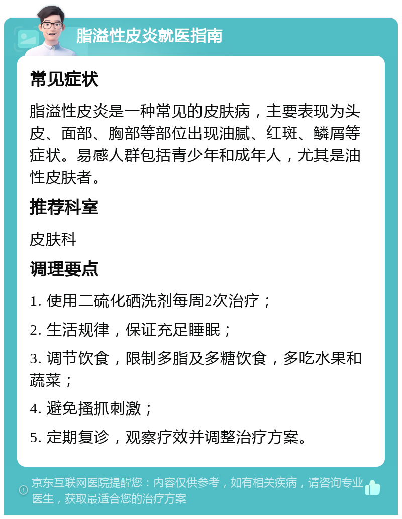 脂溢性皮炎就医指南 常见症状 脂溢性皮炎是一种常见的皮肤病，主要表现为头皮、面部、胸部等部位出现油腻、红斑、鳞屑等症状。易感人群包括青少年和成年人，尤其是油性皮肤者。 推荐科室 皮肤科 调理要点 1. 使用二硫化硒洗剂每周2次治疗； 2. 生活规律，保证充足睡眠； 3. 调节饮食，限制多脂及多糖饮食，多吃水果和蔬菜； 4. 避免搔抓刺激； 5. 定期复诊，观察疗效并调整治疗方案。