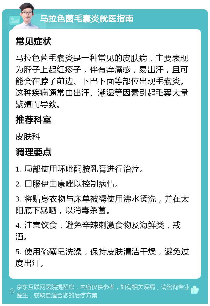 马拉色菌毛囊炎就医指南 常见症状 马拉色菌毛囊炎是一种常见的皮肤病，主要表现为脖子上起红疹子，伴有痒痛感，易出汗，且可能会在脖子前边、下巴下面等部位出现毛囊炎。这种疾病通常由出汗、潮湿等因素引起毛囊大量繁殖而导致。 推荐科室 皮肤科 调理要点 1. 局部使用环吡酮胺乳膏进行治疗。 2. 口服伊曲康唑以控制病情。 3. 将贴身衣物与床单被褥使用沸水烫洗，并在太阳底下暴晒，以消毒杀菌。 4. 注意饮食，避免辛辣刺激食物及海鲜类，戒酒。 5. 使用硫磺皂洗澡，保持皮肤清洁干燥，避免过度出汗。