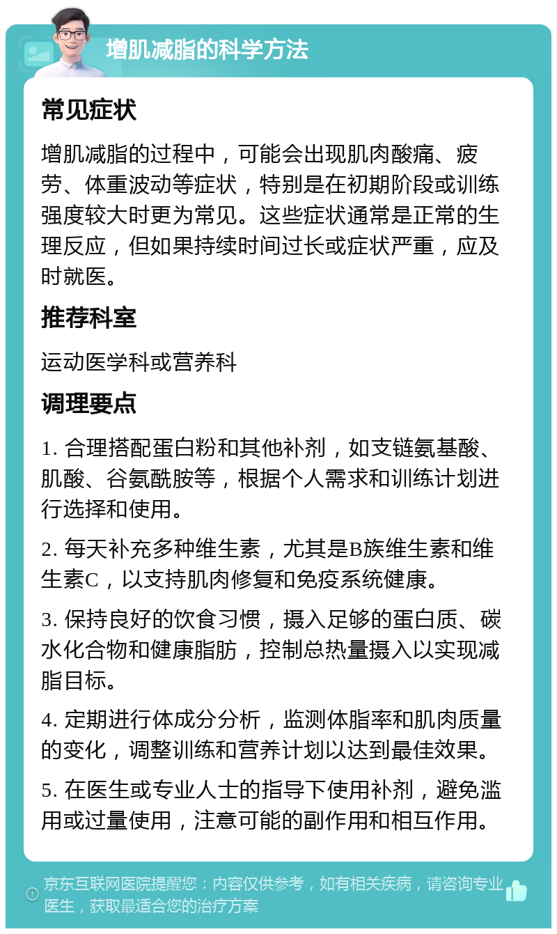 增肌减脂的科学方法 常见症状 增肌减脂的过程中，可能会出现肌肉酸痛、疲劳、体重波动等症状，特别是在初期阶段或训练强度较大时更为常见。这些症状通常是正常的生理反应，但如果持续时间过长或症状严重，应及时就医。 推荐科室 运动医学科或营养科 调理要点 1. 合理搭配蛋白粉和其他补剂，如支链氨基酸、肌酸、谷氨酰胺等，根据个人需求和训练计划进行选择和使用。 2. 每天补充多种维生素，尤其是B族维生素和维生素C，以支持肌肉修复和免疫系统健康。 3. 保持良好的饮食习惯，摄入足够的蛋白质、碳水化合物和健康脂肪，控制总热量摄入以实现减脂目标。 4. 定期进行体成分分析，监测体脂率和肌肉质量的变化，调整训练和营养计划以达到最佳效果。 5. 在医生或专业人士的指导下使用补剂，避免滥用或过量使用，注意可能的副作用和相互作用。