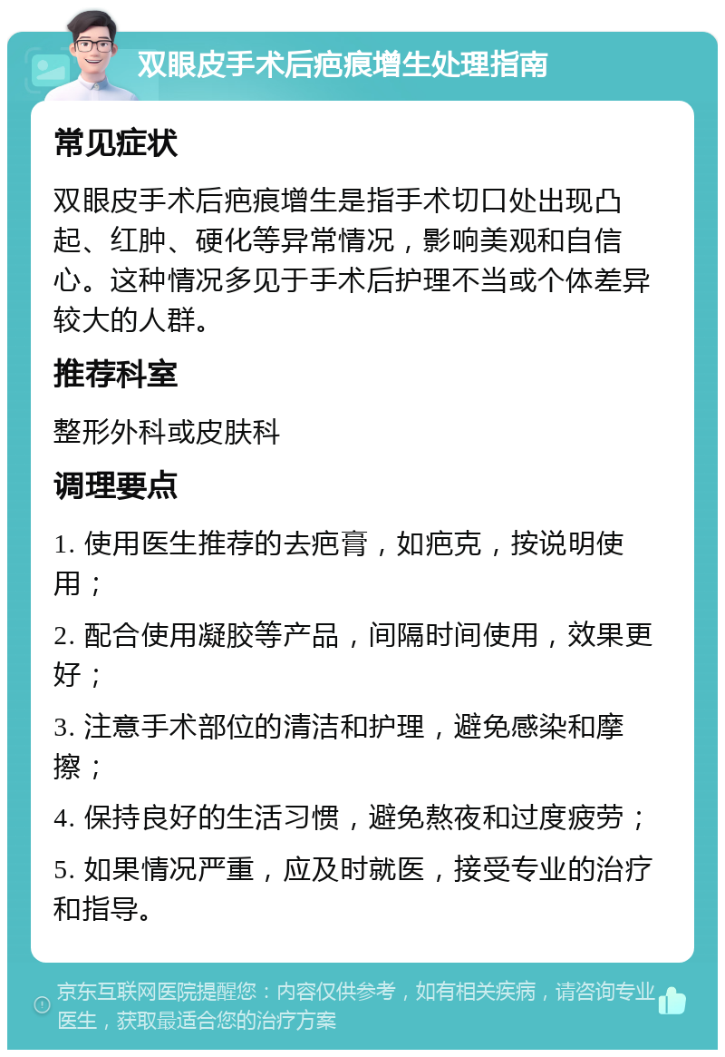 双眼皮手术后疤痕增生处理指南 常见症状 双眼皮手术后疤痕增生是指手术切口处出现凸起、红肿、硬化等异常情况，影响美观和自信心。这种情况多见于手术后护理不当或个体差异较大的人群。 推荐科室 整形外科或皮肤科 调理要点 1. 使用医生推荐的去疤膏，如疤克，按说明使用； 2. 配合使用凝胶等产品，间隔时间使用，效果更好； 3. 注意手术部位的清洁和护理，避免感染和摩擦； 4. 保持良好的生活习惯，避免熬夜和过度疲劳； 5. 如果情况严重，应及时就医，接受专业的治疗和指导。