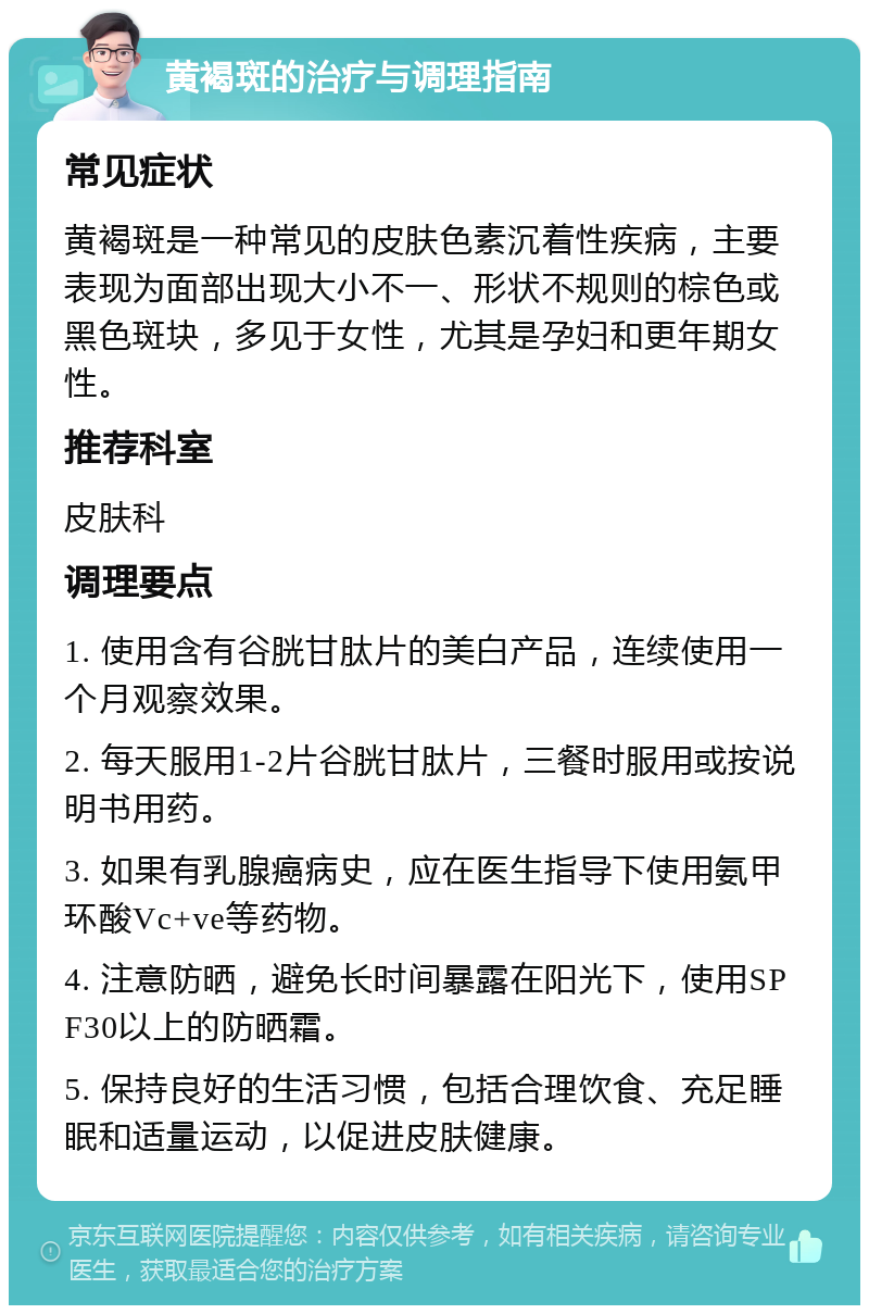 黄褐斑的治疗与调理指南 常见症状 黄褐斑是一种常见的皮肤色素沉着性疾病，主要表现为面部出现大小不一、形状不规则的棕色或黑色斑块，多见于女性，尤其是孕妇和更年期女性。 推荐科室 皮肤科 调理要点 1. 使用含有谷胱甘肽片的美白产品，连续使用一个月观察效果。 2. 每天服用1-2片谷胱甘肽片，三餐时服用或按说明书用药。 3. 如果有乳腺癌病史，应在医生指导下使用氨甲环酸Vc+ve等药物。 4. 注意防晒，避免长时间暴露在阳光下，使用SPF30以上的防晒霜。 5. 保持良好的生活习惯，包括合理饮食、充足睡眠和适量运动，以促进皮肤健康。