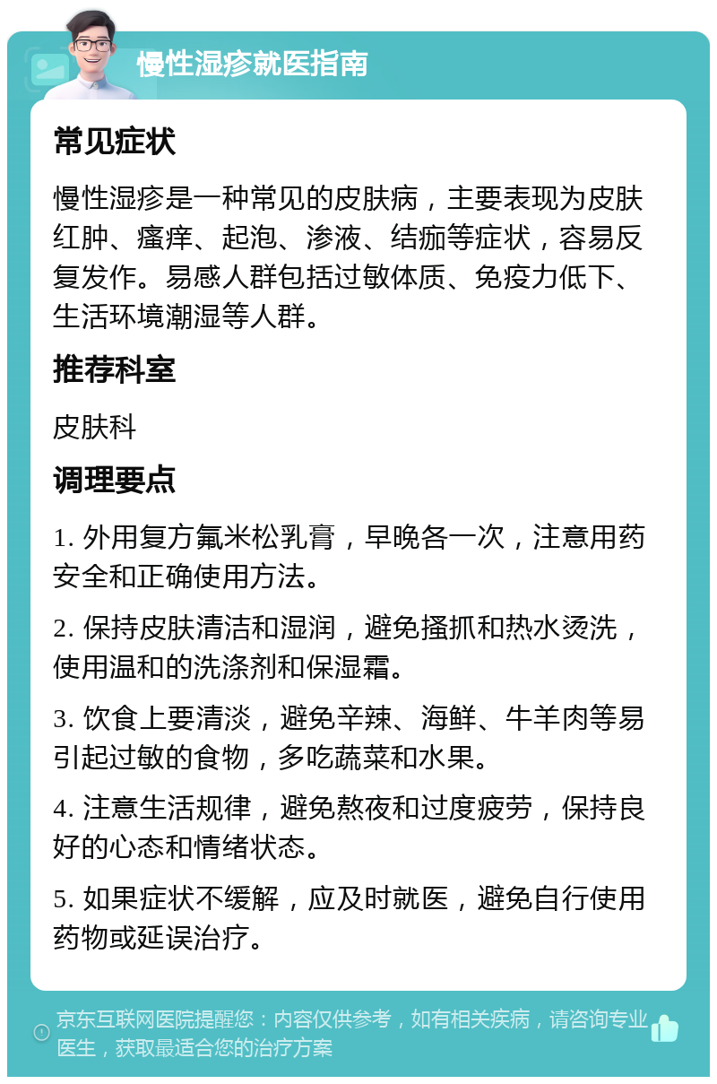 慢性湿疹就医指南 常见症状 慢性湿疹是一种常见的皮肤病，主要表现为皮肤红肿、瘙痒、起泡、渗液、结痂等症状，容易反复发作。易感人群包括过敏体质、免疫力低下、生活环境潮湿等人群。 推荐科室 皮肤科 调理要点 1. 外用复方氟米松乳膏，早晚各一次，注意用药安全和正确使用方法。 2. 保持皮肤清洁和湿润，避免搔抓和热水烫洗，使用温和的洗涤剂和保湿霜。 3. 饮食上要清淡，避免辛辣、海鲜、牛羊肉等易引起过敏的食物，多吃蔬菜和水果。 4. 注意生活规律，避免熬夜和过度疲劳，保持良好的心态和情绪状态。 5. 如果症状不缓解，应及时就医，避免自行使用药物或延误治疗。