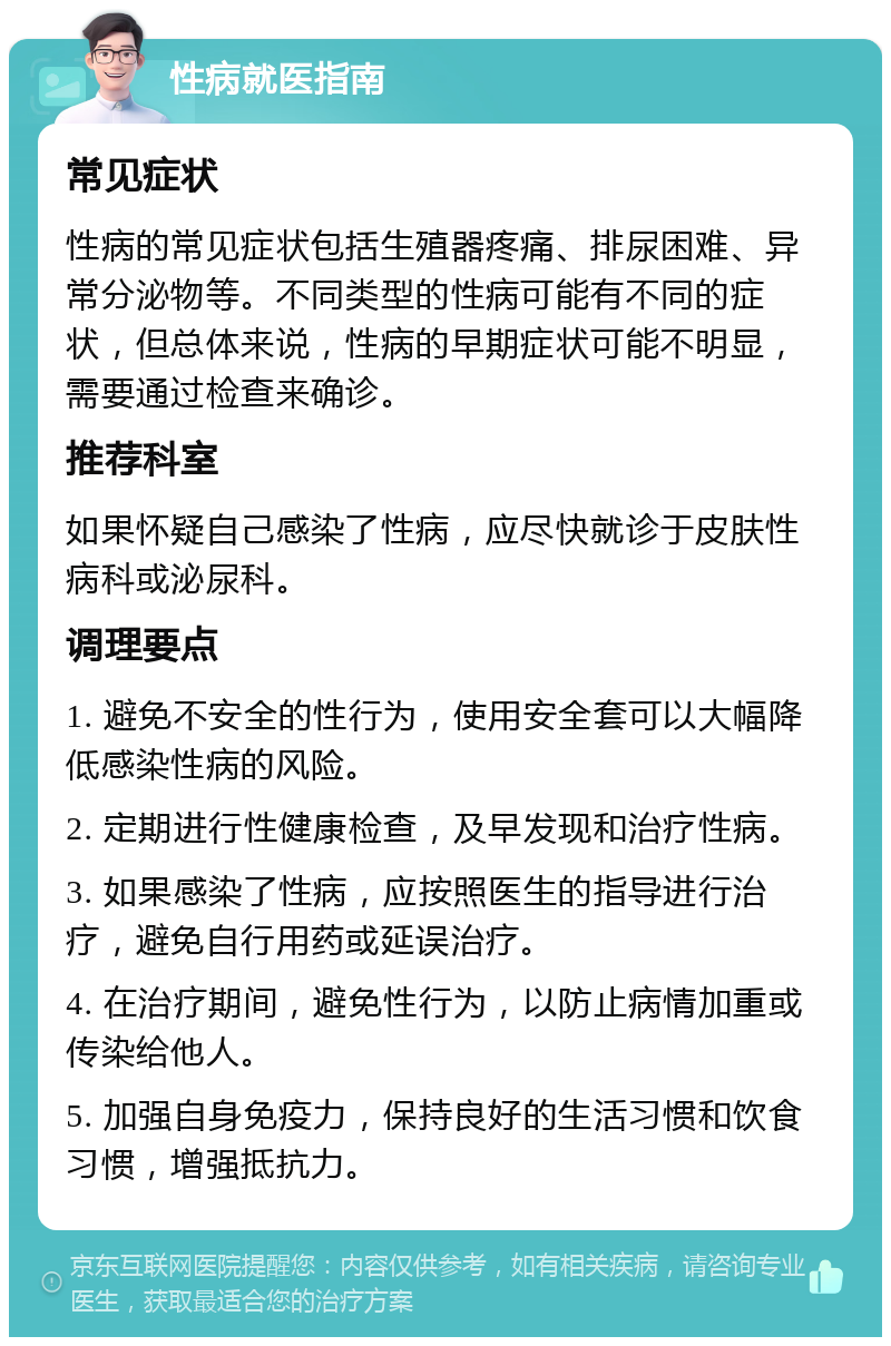 性病就医指南 常见症状 性病的常见症状包括生殖器疼痛、排尿困难、异常分泌物等。不同类型的性病可能有不同的症状，但总体来说，性病的早期症状可能不明显，需要通过检查来确诊。 推荐科室 如果怀疑自己感染了性病，应尽快就诊于皮肤性病科或泌尿科。 调理要点 1. 避免不安全的性行为，使用安全套可以大幅降低感染性病的风险。 2. 定期进行性健康检查，及早发现和治疗性病。 3. 如果感染了性病，应按照医生的指导进行治疗，避免自行用药或延误治疗。 4. 在治疗期间，避免性行为，以防止病情加重或传染给他人。 5. 加强自身免疫力，保持良好的生活习惯和饮食习惯，增强抵抗力。