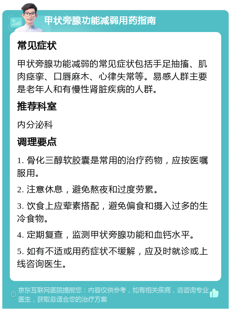 甲状旁腺功能减弱用药指南 常见症状 甲状旁腺功能减弱的常见症状包括手足抽搐、肌肉痉挛、口唇麻木、心律失常等。易感人群主要是老年人和有慢性肾脏疾病的人群。 推荐科室 内分泌科 调理要点 1. 骨化三醇软胶囊是常用的治疗药物，应按医嘱服用。 2. 注意休息，避免熬夜和过度劳累。 3. 饮食上应荤素搭配，避免偏食和摄入过多的生冷食物。 4. 定期复查，监测甲状旁腺功能和血钙水平。 5. 如有不适或用药症状不缓解，应及时就诊或上线咨询医生。