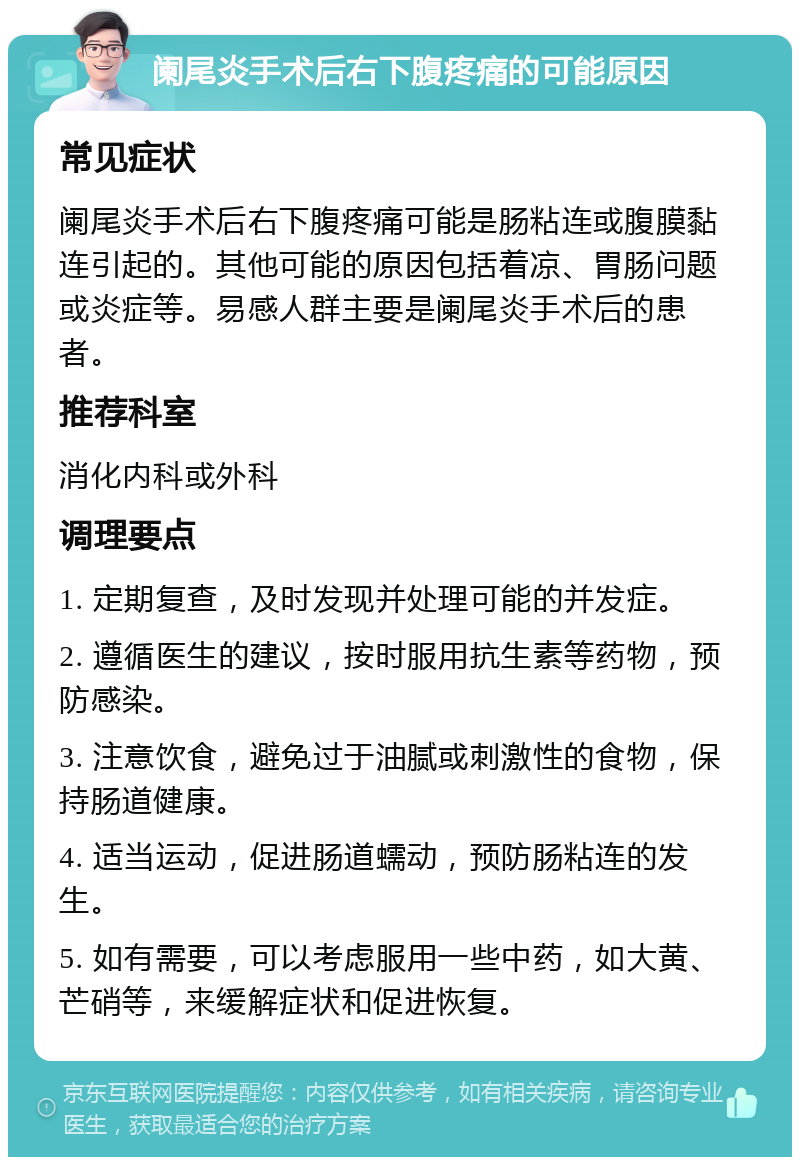 阑尾炎手术后右下腹疼痛的可能原因 常见症状 阑尾炎手术后右下腹疼痛可能是肠粘连或腹膜黏连引起的。其他可能的原因包括着凉、胃肠问题或炎症等。易感人群主要是阑尾炎手术后的患者。 推荐科室 消化内科或外科 调理要点 1. 定期复查，及时发现并处理可能的并发症。 2. 遵循医生的建议，按时服用抗生素等药物，预防感染。 3. 注意饮食，避免过于油腻或刺激性的食物，保持肠道健康。 4. 适当运动，促进肠道蠕动，预防肠粘连的发生。 5. 如有需要，可以考虑服用一些中药，如大黄、芒硝等，来缓解症状和促进恢复。