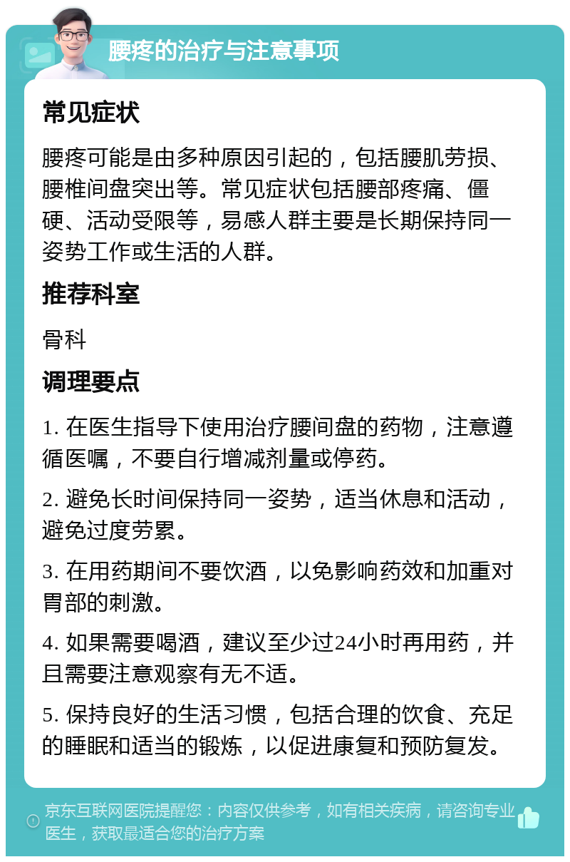 腰疼的治疗与注意事项 常见症状 腰疼可能是由多种原因引起的，包括腰肌劳损、腰椎间盘突出等。常见症状包括腰部疼痛、僵硬、活动受限等，易感人群主要是长期保持同一姿势工作或生活的人群。 推荐科室 骨科 调理要点 1. 在医生指导下使用治疗腰间盘的药物，注意遵循医嘱，不要自行增减剂量或停药。 2. 避免长时间保持同一姿势，适当休息和活动，避免过度劳累。 3. 在用药期间不要饮酒，以免影响药效和加重对胃部的刺激。 4. 如果需要喝酒，建议至少过24小时再用药，并且需要注意观察有无不适。 5. 保持良好的生活习惯，包括合理的饮食、充足的睡眠和适当的锻炼，以促进康复和预防复发。