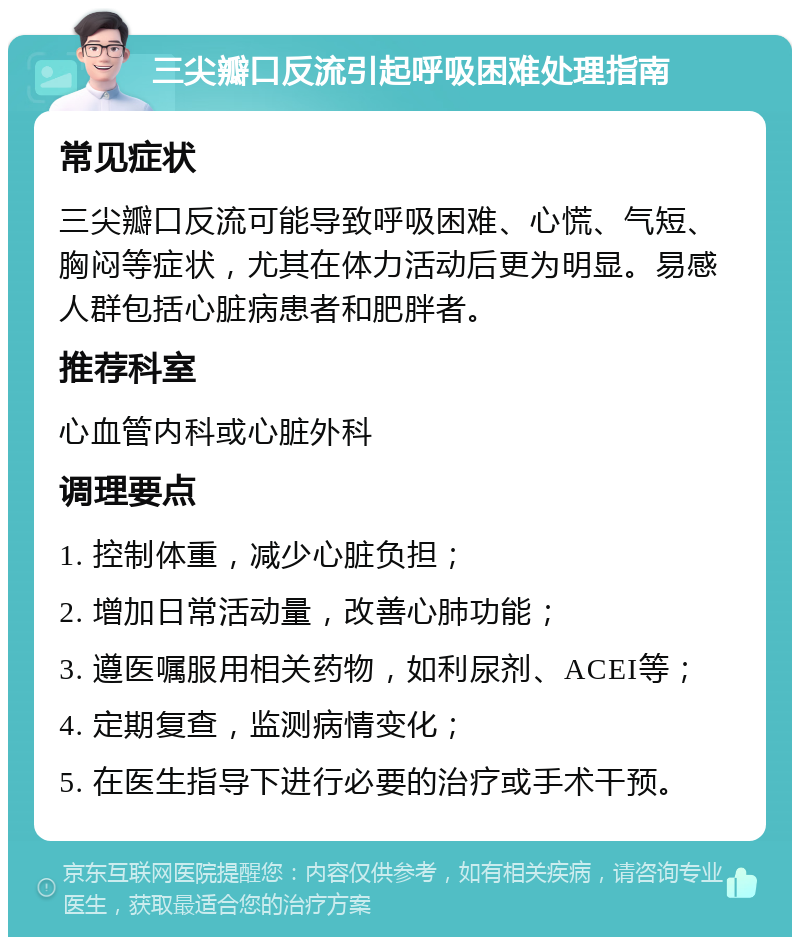 三尖瓣口反流引起呼吸困难处理指南 常见症状 三尖瓣口反流可能导致呼吸困难、心慌、气短、胸闷等症状，尤其在体力活动后更为明显。易感人群包括心脏病患者和肥胖者。 推荐科室 心血管内科或心脏外科 调理要点 1. 控制体重，减少心脏负担； 2. 增加日常活动量，改善心肺功能； 3. 遵医嘱服用相关药物，如利尿剂、ACEI等； 4. 定期复查，监测病情变化； 5. 在医生指导下进行必要的治疗或手术干预。