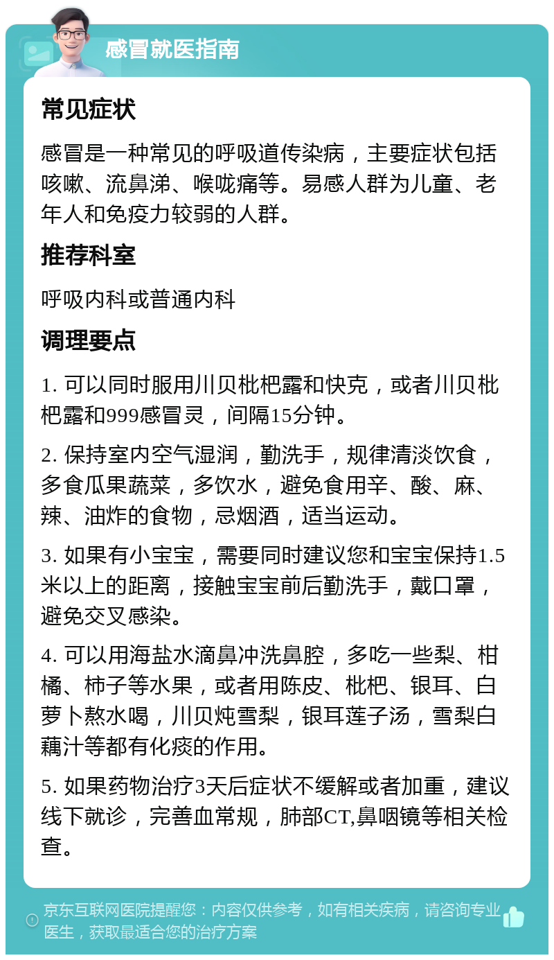 感冒就医指南 常见症状 感冒是一种常见的呼吸道传染病，主要症状包括咳嗽、流鼻涕、喉咙痛等。易感人群为儿童、老年人和免疫力较弱的人群。 推荐科室 呼吸内科或普通内科 调理要点 1. 可以同时服用川贝枇杷露和快克，或者川贝枇杷露和999感冒灵，间隔15分钟。 2. 保持室内空气湿润，勤洗手，规律清淡饮食，多食瓜果蔬菜，多饮水，避免食用辛、酸、麻、辣、油炸的食物，忌烟酒，适当运动。 3. 如果有小宝宝，需要同时建议您和宝宝保持1.5米以上的距离，接触宝宝前后勤洗手，戴口罩，避免交叉感染。 4. 可以用海盐水滴鼻冲洗鼻腔，多吃一些梨、柑橘、柿子等水果，或者用陈皮、枇杷、银耳、白萝卜熬水喝，川贝炖雪梨，银耳莲子汤，雪梨白藕汁等都有化痰的作用。 5. 如果药物治疗3天后症状不缓解或者加重，建议线下就诊，完善血常规，肺部CT,鼻咽镜等相关检查。