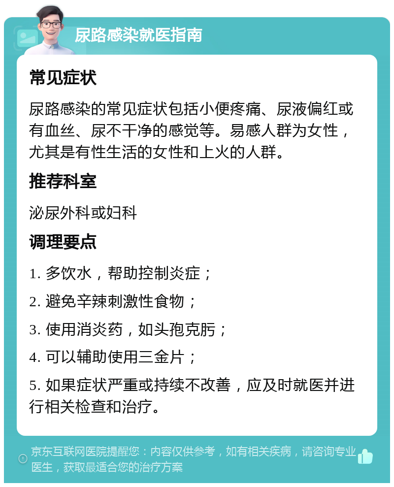 尿路感染就医指南 常见症状 尿路感染的常见症状包括小便疼痛、尿液偏红或有血丝、尿不干净的感觉等。易感人群为女性，尤其是有性生活的女性和上火的人群。 推荐科室 泌尿外科或妇科 调理要点 1. 多饮水，帮助控制炎症； 2. 避免辛辣刺激性食物； 3. 使用消炎药，如头孢克肟； 4. 可以辅助使用三金片； 5. 如果症状严重或持续不改善，应及时就医并进行相关检查和治疗。