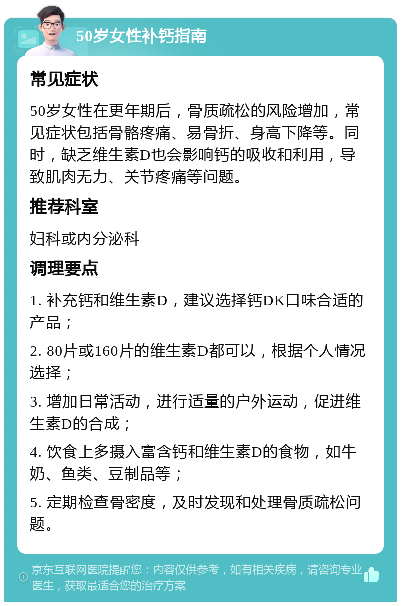 50岁女性补钙指南 常见症状 50岁女性在更年期后，骨质疏松的风险增加，常见症状包括骨骼疼痛、易骨折、身高下降等。同时，缺乏维生素D也会影响钙的吸收和利用，导致肌肉无力、关节疼痛等问题。 推荐科室 妇科或内分泌科 调理要点 1. 补充钙和维生素D，建议选择钙DK口味合适的产品； 2. 80片或160片的维生素D都可以，根据个人情况选择； 3. 增加日常活动，进行适量的户外运动，促进维生素D的合成； 4. 饮食上多摄入富含钙和维生素D的食物，如牛奶、鱼类、豆制品等； 5. 定期检查骨密度，及时发现和处理骨质疏松问题。