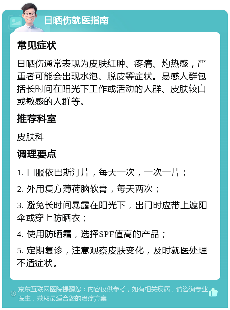 日晒伤就医指南 常见症状 日晒伤通常表现为皮肤红肿、疼痛、灼热感，严重者可能会出现水泡、脱皮等症状。易感人群包括长时间在阳光下工作或活动的人群、皮肤较白或敏感的人群等。 推荐科室 皮肤科 调理要点 1. 口服依巴斯汀片，每天一次，一次一片； 2. 外用复方薄荷脑软膏，每天两次； 3. 避免长时间暴露在阳光下，出门时应带上遮阳伞或穿上防晒衣； 4. 使用防晒霜，选择SPF值高的产品； 5. 定期复诊，注意观察皮肤变化，及时就医处理不适症状。