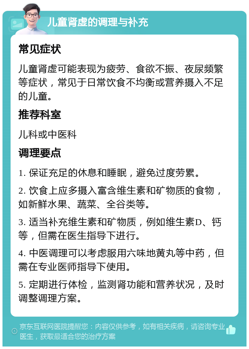 儿童肾虚的调理与补充 常见症状 儿童肾虚可能表现为疲劳、食欲不振、夜尿频繁等症状，常见于日常饮食不均衡或营养摄入不足的儿童。 推荐科室 儿科或中医科 调理要点 1. 保证充足的休息和睡眠，避免过度劳累。 2. 饮食上应多摄入富含维生素和矿物质的食物，如新鲜水果、蔬菜、全谷类等。 3. 适当补充维生素和矿物质，例如维生素D、钙等，但需在医生指导下进行。 4. 中医调理可以考虑服用六味地黄丸等中药，但需在专业医师指导下使用。 5. 定期进行体检，监测肾功能和营养状况，及时调整调理方案。