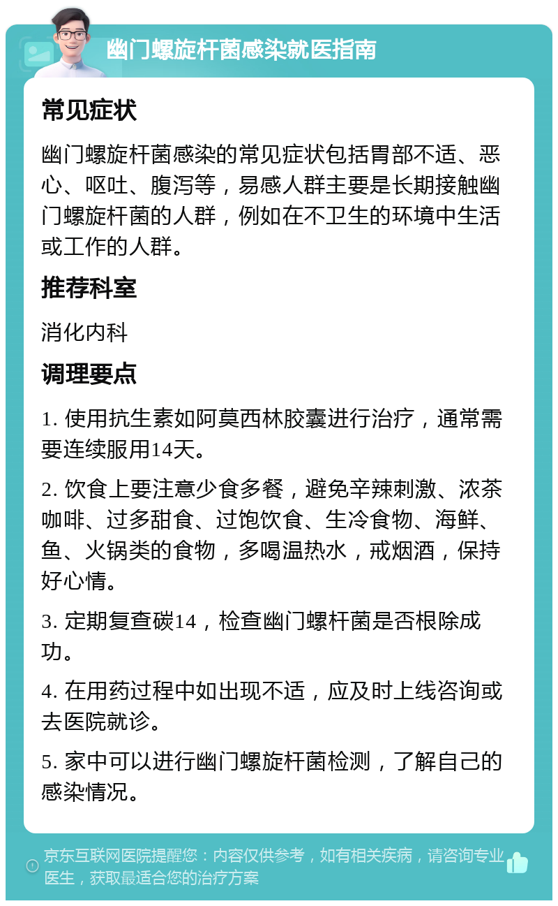 幽门螺旋杆菌感染就医指南 常见症状 幽门螺旋杆菌感染的常见症状包括胃部不适、恶心、呕吐、腹泻等，易感人群主要是长期接触幽门螺旋杆菌的人群，例如在不卫生的环境中生活或工作的人群。 推荐科室 消化内科 调理要点 1. 使用抗生素如阿莫西林胶囊进行治疗，通常需要连续服用14天。 2. 饮食上要注意少食多餐，避免辛辣刺激、浓茶咖啡、过多甜食、过饱饮食、生冷食物、海鲜、鱼、火锅类的食物，多喝温热水，戒烟酒，保持好心情。 3. 定期复查碳14，检查幽门螺杆菌是否根除成功。 4. 在用药过程中如出现不适，应及时上线咨询或去医院就诊。 5. 家中可以进行幽门螺旋杆菌检测，了解自己的感染情况。