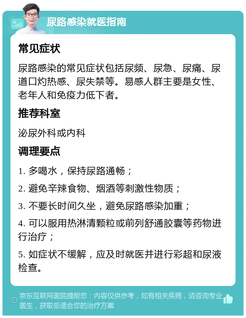 尿路感染就医指南 常见症状 尿路感染的常见症状包括尿频、尿急、尿痛、尿道口灼热感、尿失禁等。易感人群主要是女性、老年人和免疫力低下者。 推荐科室 泌尿外科或内科 调理要点 1. 多喝水，保持尿路通畅； 2. 避免辛辣食物、烟酒等刺激性物质； 3. 不要长时间久坐，避免尿路感染加重； 4. 可以服用热淋清颗粒或前列舒通胶囊等药物进行治疗； 5. 如症状不缓解，应及时就医并进行彩超和尿液检查。