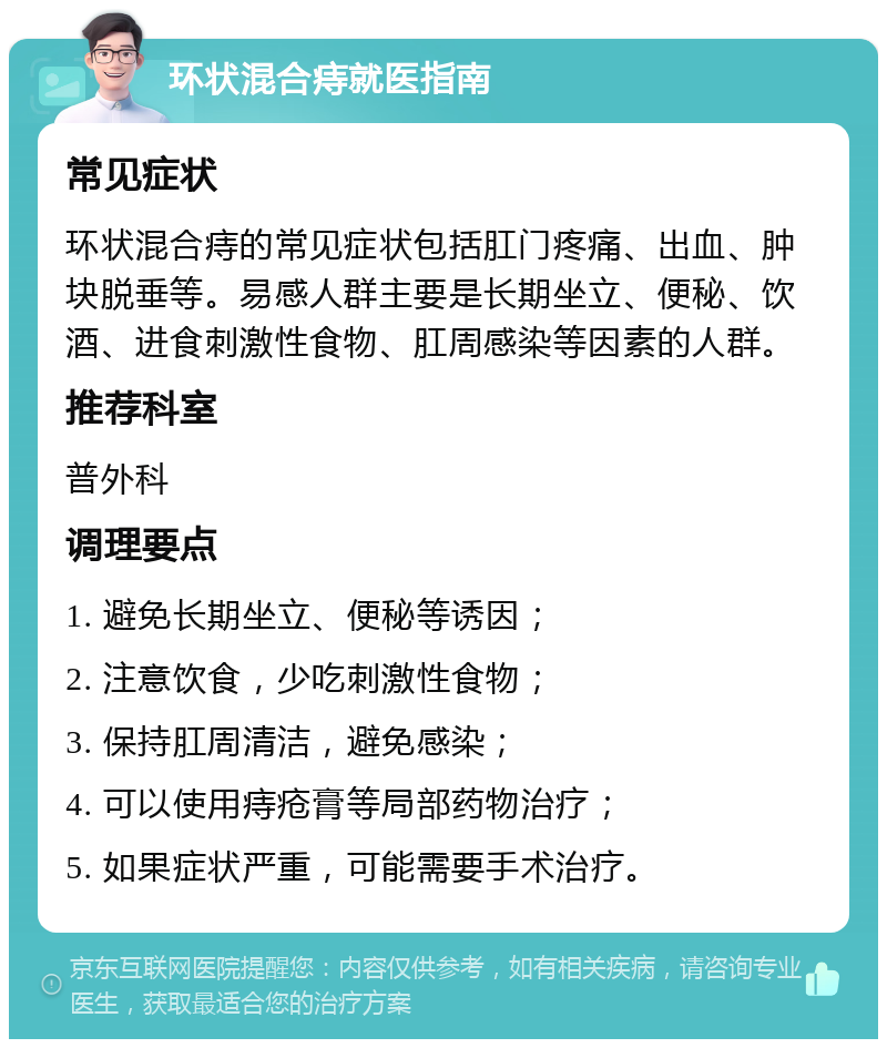 环状混合痔就医指南 常见症状 环状混合痔的常见症状包括肛门疼痛、出血、肿块脱垂等。易感人群主要是长期坐立、便秘、饮酒、进食刺激性食物、肛周感染等因素的人群。 推荐科室 普外科 调理要点 1. 避免长期坐立、便秘等诱因； 2. 注意饮食，少吃刺激性食物； 3. 保持肛周清洁，避免感染； 4. 可以使用痔疮膏等局部药物治疗； 5. 如果症状严重，可能需要手术治疗。